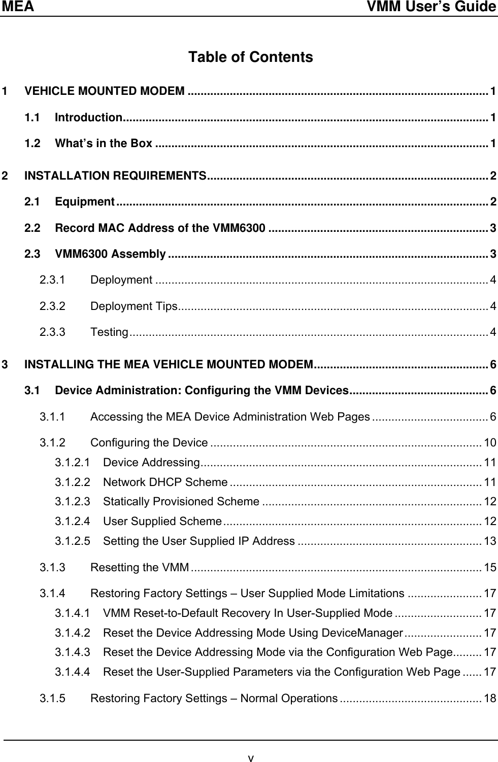 MEA  VMM User’s Guide Table of Contents 1 VEHICLE MOUNTED MODEM .............................................................................................1 1.1 Introduction.................................................................................................................1 1.2 What’s in the Box .......................................................................................................1 2 INSTALLATION REQUIREMENTS.......................................................................................2 2.1 Equipment...................................................................................................................2 2.2 Record MAC Address of the VMM6300 ....................................................................3 2.3 VMM6300 Assembly ...................................................................................................3 2.3.1 Deployment ....................................................................................................... 4 2.3.2 Deployment Tips................................................................................................ 4 2.3.3 Testing............................................................................................................... 4 3 INSTALLING THE MEA VEHICLE MOUNTED MODEM......................................................6 3.1 Device Administration: Configuring the VMM Devices...........................................6 3.1.1 Accessing the MEA Device Administration Web Pages .................................... 6 3.1.2 Configuring the Device .................................................................................... 10 3.1.2.1 Device Addressing....................................................................................... 11 3.1.2.2 Network DHCP Scheme .............................................................................. 11 3.1.2.3 Statically Provisioned Scheme .................................................................... 12 3.1.2.4 User Supplied Scheme................................................................................ 12 3.1.2.5 Setting the User Supplied IP Address ......................................................... 13 3.1.3 Resetting the VMM .......................................................................................... 15 3.1.4 Restoring Factory Settings – User Supplied Mode Limitations ....................... 17 3.1.4.1 VMM Reset-to-Default Recovery In User-Supplied Mode ........................... 17 3.1.4.2 Reset the Device Addressing Mode Using DeviceManager........................ 17 3.1.4.3 Reset the Device Addressing Mode via the Configuration Web Page......... 17 3.1.4.4 Reset the User-Supplied Parameters via the Configuration Web Page ...... 17 3.1.5 Restoring Factory Settings – Normal Operations ............................................ 18 v 