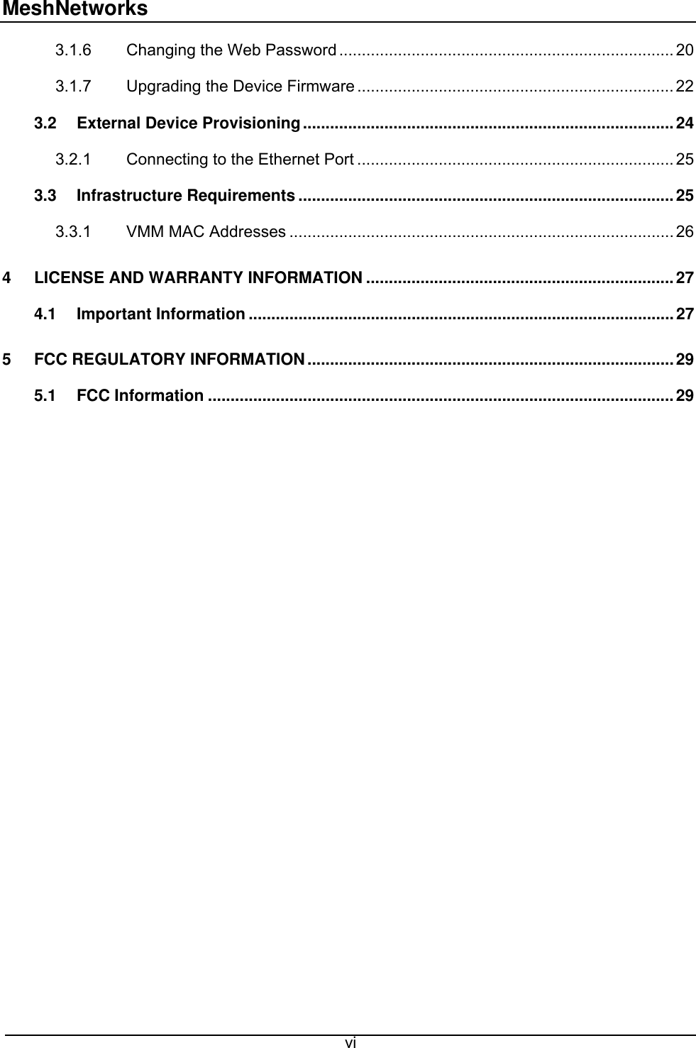 MeshNetworks 3.1.6 Changing the Web Password .......................................................................... 20 3.1.7 Upgrading the Device Firmware ...................................................................... 22 3.2 External Device Provisioning..................................................................................24 3.2.1 Connecting to the Ethernet Port ...................................................................... 25 3.3 Infrastructure Requirements ...................................................................................25 3.3.1 VMM MAC Addresses ..................................................................................... 26 4 LICENSE AND WARRANTY INFORMATION ....................................................................27 4.1 Important Information ..............................................................................................27 5 FCC REGULATORY INFORMATION.................................................................................29 5.1 FCC Information .......................................................................................................29   vi