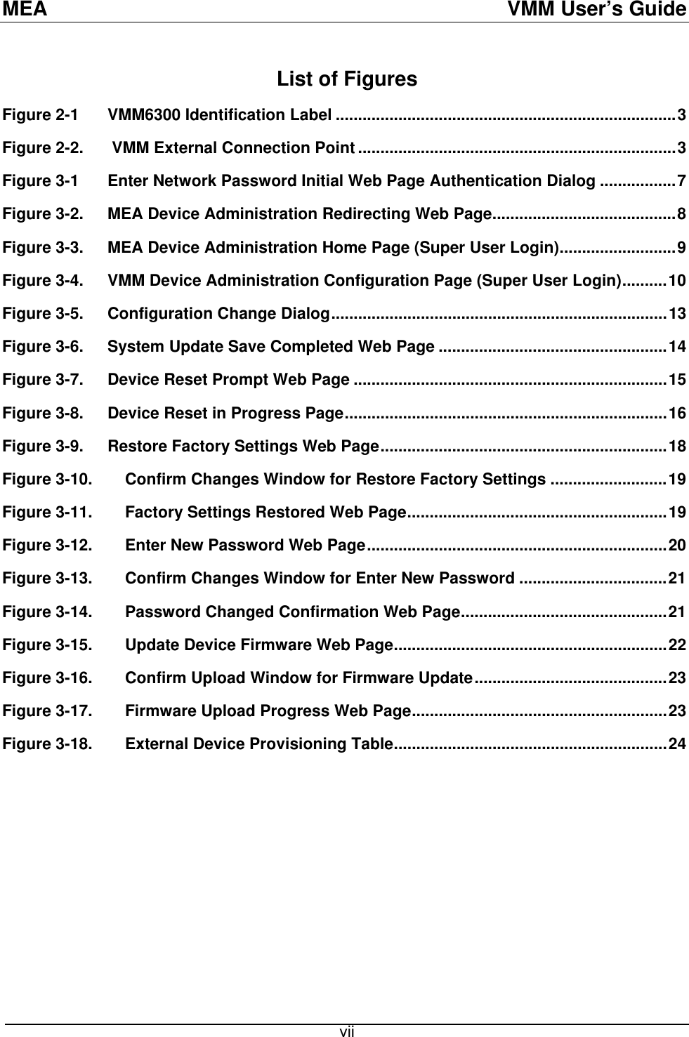 MEA  VMM User’s Guide List of Figures Figure 2-1 VMM6300 Identification Label ............................................................................3 Figure 2-2.  VMM External Connection Point .......................................................................3 Figure 3-1 Enter Network Password Initial Web Page Authentication Dialog .................7 Figure 3-2. MEA Device Administration Redirecting Web Page.........................................8 Figure 3-3. MEA Device Administration Home Page (Super User Login)..........................9 Figure 3-4. VMM Device Administration Configuration Page (Super User Login)..........10 Figure 3-5. Configuration Change Dialog...........................................................................13 Figure 3-6. System Update Save Completed Web Page ...................................................14 Figure 3-7. Device Reset Prompt Web Page ......................................................................15 Figure 3-8. Device Reset in Progress Page........................................................................16 Figure 3-9. Restore Factory Settings Web Page................................................................18 Figure 3-10. Confirm Changes Window for Restore Factory Settings ..........................19 Figure 3-11. Factory Settings Restored Web Page..........................................................19 Figure 3-12. Enter New Password Web Page...................................................................20 Figure 3-13. Confirm Changes Window for Enter New Password .................................21 Figure 3-14. Password Changed Confirmation Web Page..............................................21 Figure 3-15. Update Device Firmware Web Page.............................................................22 Figure 3-16. Confirm Upload Window for Firmware Update...........................................23 Figure 3-17. Firmware Upload Progress Web Page.........................................................23 Figure 3-18. External Device Provisioning Table.............................................................24   vii