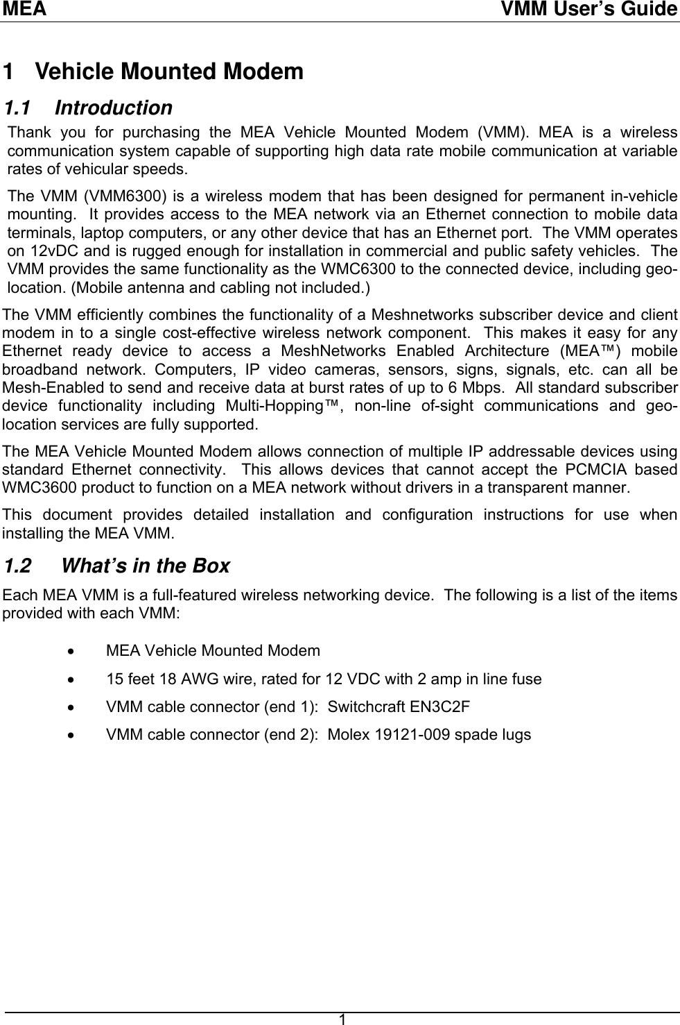 MEA  VMM User’s Guide 1   Vehicle Mounted Modem  1.1 Introduction Thank you for purchasing the MEA Vehicle Mounted Modem (VMM). MEA is a wireless communication system capable of supporting high data rate mobile communication at variable rates of vehicular speeds. The VMM (VMM6300) is a wireless modem that has been designed for permanent in-vehicle mounting.  It provides access to the MEA network via an Ethernet connection to mobile data terminals, laptop computers, or any other device that has an Ethernet port.  The VMM operates on 12vDC and is rugged enough for installation in commercial and public safety vehicles.  The VMM provides the same functionality as the WMC6300 to the connected device, including geo-location. (Mobile antenna and cabling not included.) The VMM efficiently combines the functionality of a Meshnetworks subscriber device and client modem in to a single cost-effective wireless network component.  This makes it easy for any Ethernet ready device to access a MeshNetworks Enabled Architecture (MEA™) mobile broadband network. Computers, IP video cameras, sensors, signs, signals, etc. can all be Mesh-Enabled to send and receive data at burst rates of up to 6 Mbps.  All standard subscriber device functionality including Multi-Hopping™, non-line of-sight communications and geo-location services are fully supported. The MEA Vehicle Mounted Modem allows connection of multiple IP addressable devices using standard Ethernet connectivity.  This allows devices that cannot accept the PCMCIA based WMC3600 product to function on a MEA network without drivers in a transparent manner. This document provides detailed installation and configuration instructions for use when installing the MEA VMM.  1.2   What’s in the Box Each MEA VMM is a full-featured wireless networking device.  The following is a list of the items provided with each VMM:   •  MEA Vehicle Mounted Modem •  15 feet 18 AWG wire, rated for 12 VDC with 2 amp in line fuse •  VMM cable connector (end 1):  Switchcraft EN3C2F •  VMM cable connector (end 2):  Molex 19121-009 spade lugs  1