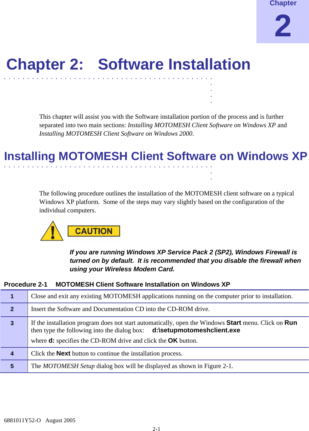  6881011Y52-O   August 2005 2-1 Chapter 2 Chapter 2:  Software Installation .............................................  .  .  .  . This chapter will assist you with the Software installation portion of the process and is further separated into two main sections: Installing MOTOMESH Client Software on Windows XP and Installing MOTOMESH Client Software on Windows 2000. Installing MOTOMESH Client Software on Windows XP  .............................................  .  . The following procedure outlines the installation of the MOTOMESH client software on a typical Windows XP platform.  Some of the steps may vary slightly based on the configuration of the individual computers.   If you are running Windows XP Service Pack 2 (SP2), Windows Firewall is turned on by default.  It is recommended that you disable the firewall when using your Wireless Modem Card.  Procedure 2-1  MOTOMESH Client Software Installation on Windows XP 1   Close and exit any existing MOTOMESH applications running on the computer prior to installation. 2   Insert the Software and Documentation CD into the CD-ROM drive. 3   If the installation program does not start automatically, open the Windows Start menu. Click on Run then type the following into the dialog box:     d:\setupmotomeshclient.exe where d: specifies the CD-ROM drive and click the OK button. 4   Click the Next button to continue the installation process. 5   The MOTOMESH Setup dialog box will be displayed as shown in Figure 2-1. 
