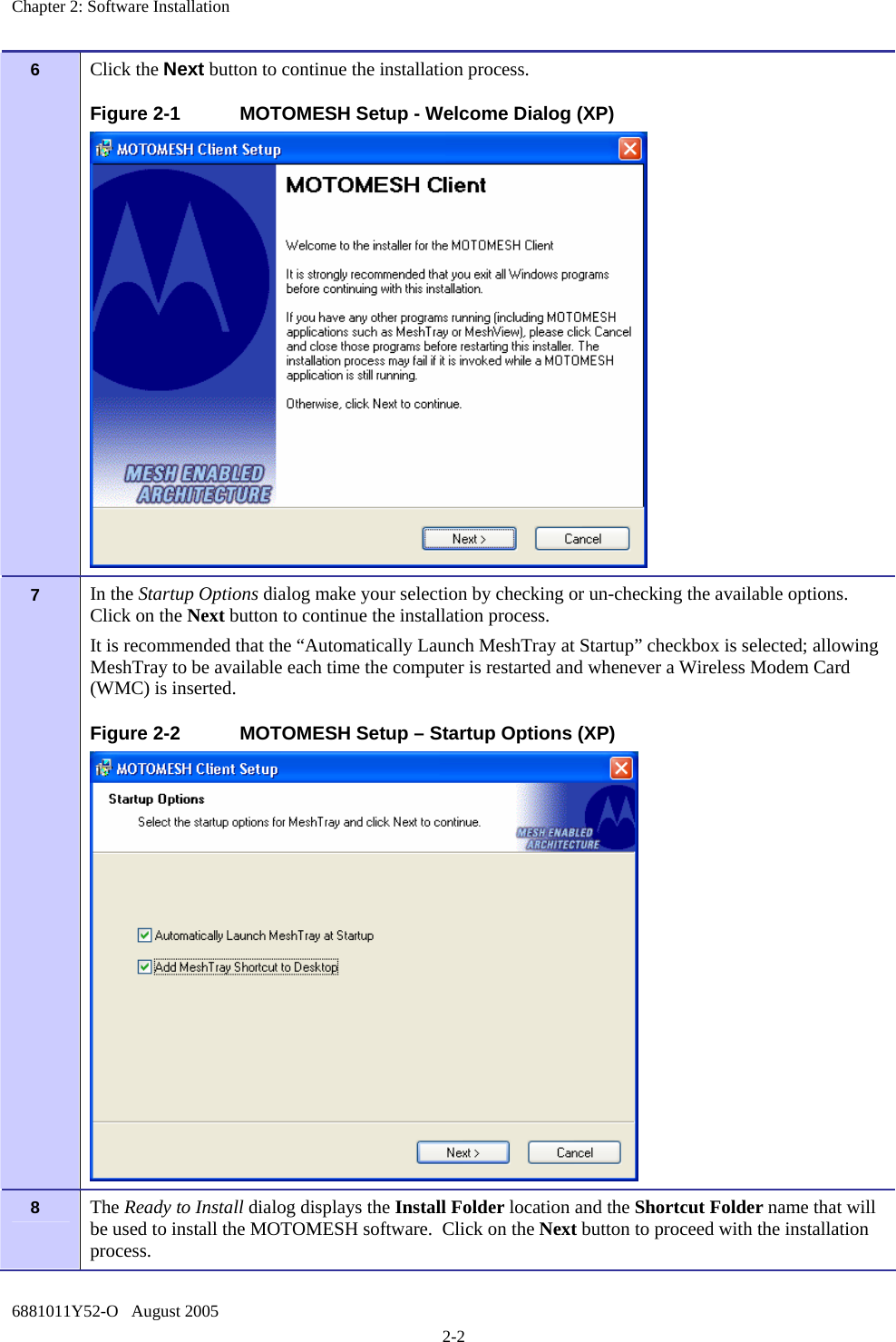 Chapter 2: Software Installation 6881011Y52-O   August 2005 2-2 6   Click the Next button to continue the installation process. Figure 2-1  MOTOMESH Setup - Welcome Dialog (XP)  7   In the Startup Options dialog make your selection by checking or un-checking the available options.  Click on the Next button to continue the installation process. It is recommended that the “Automatically Launch MeshTray at Startup” checkbox is selected; allowing MeshTray to be available each time the computer is restarted and whenever a Wireless Modem Card (WMC) is inserted. Figure 2-2  MOTOMESH Setup – Startup Options (XP)  8   The Ready to Install dialog displays the Install Folder location and the Shortcut Folder name that will be used to install the MOTOMESH software.  Click on the Next button to proceed with the installation process.   