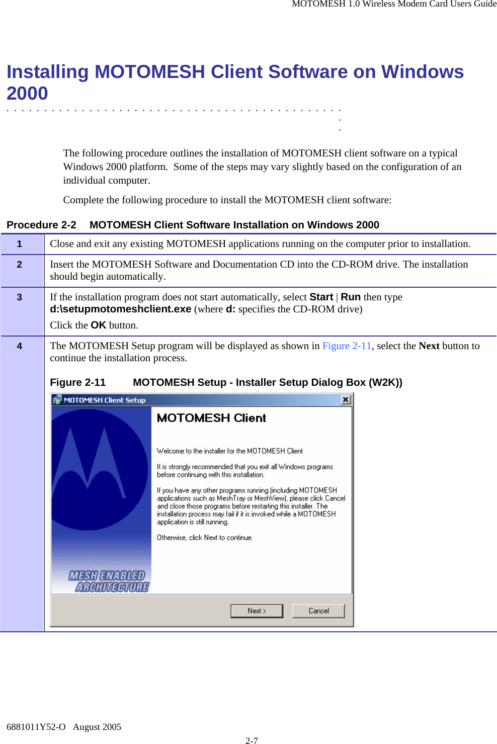 MOTOMESH 1.0 Wireless Modem Card Users Guide 6881011Y52-O   August 2005 2-7  Installing MOTOMESH Client Software on Windows 2000  .............................................  .  . The following procedure outlines the installation of MOTOMESH client software on a typical Windows 2000 platform.  Some of the steps may vary slightly based on the configuration of an individual computer. Complete the following procedure to install the MOTOMESH client software: Procedure 2-2  MOTOMESH Client Software Installation on Windows 2000 1   Close and exit any existing MOTOMESH applications running on the computer prior to installation. 2   Insert the MOTOMESH Software and Documentation CD into the CD-ROM drive. The installation should begin automatically. 3   If the installation program does not start automatically, select Start | Run then type d:\setupmotomeshclient.exe (where d: specifies the CD-ROM drive)   Click the OK button. 4   The MOTOMESH Setup program will be displayed as shown in Figure 2-11, select the Next button to continue the installation process. Figure 2-11  MOTOMESH Setup - Installer Setup Dialog Box (W2K))  