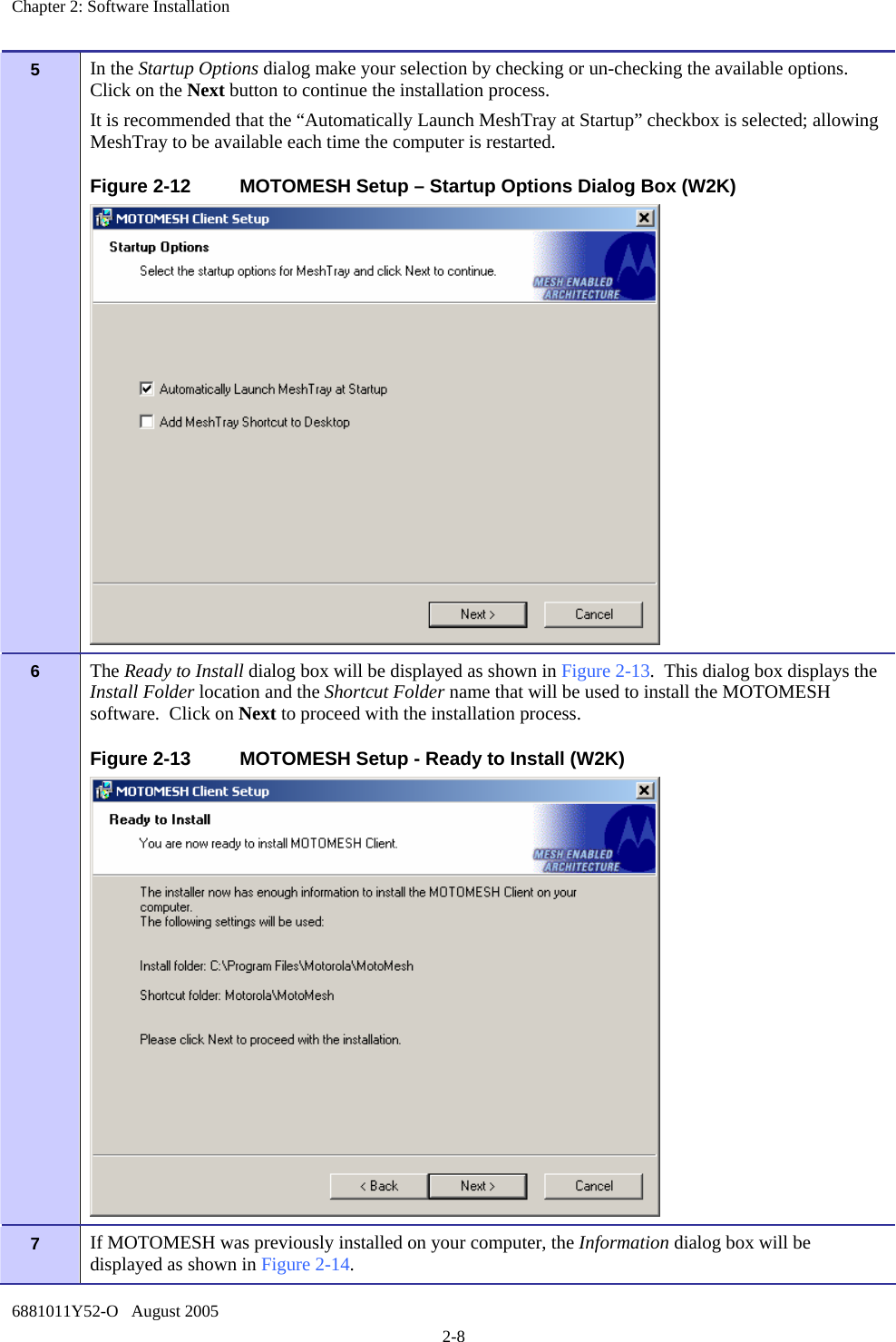 Chapter 2: Software Installation 6881011Y52-O   August 2005 2-8 5   In the Startup Options dialog make your selection by checking or un-checking the available options.  Click on the Next button to continue the installation process. It is recommended that the “Automatically Launch MeshTray at Startup” checkbox is selected; allowing MeshTray to be available each time the computer is restarted. Figure 2-12  MOTOMESH Setup – Startup Options Dialog Box (W2K)  6   The Ready to Install dialog box will be displayed as shown in Figure 2-13.  This dialog box displays the Install Folder location and the Shortcut Folder name that will be used to install the MOTOMESH software.  Click on Next to proceed with the installation process. Figure 2-13  MOTOMESH Setup - Ready to Install (W2K)  7   If MOTOMESH was previously installed on your computer, the Information dialog box will be displayed as shown in Figure 2-14.   