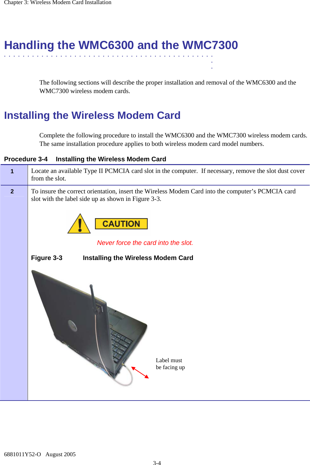Chapter 3: Wireless Modem Card Installation 6881011Y52-O   August 2005 3-4  Handling the WMC6300 and the WMC7300 .............................................  .  . The following sections will describe the proper installation and removal of the WMC6300 and the WMC7300 wireless modem cards.  Installing the Wireless Modem Card Complete the following procedure to install the WMC6300 and the WMC7300 wireless modem cards. The same installation procedure applies to both wireless modem card model numbers.  Procedure 3-4  Installing the Wireless Modem Card 1   Locate an available Type II PCMCIA card slot in the computer.  If necessary, remove the slot dust cover from the slot. 2   To insure the correct orientation, insert the Wireless Modem Card into the computer’s PCMCIA card slot with the label side up as shown in Figure 3-3.   Never force the card into the slot. Figure 3-3  Installing the Wireless Modem Card   Label must be facing up 