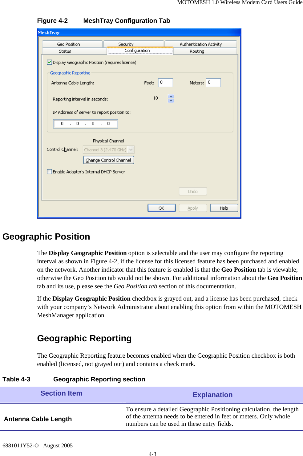 MOTOMESH 1.0 Wireless Modem Card Users Guide 6881011Y52-O   August 2005 4-3 Figure 4-2  MeshTray Configuration Tab  Geographic Position The Display Geographic Position option is selectable and the user may configure the reporting interval as shown in Figure 4-2, if the license for this licensed feature has been purchased and enabled on the network. Another indicator that this feature is enabled is that the Geo Position tab is viewable; otherwise the Geo Position tab would not be shown. For additional information about the Geo Position tab and its use, please see the Geo Position tab section of this documentation. If the Display Geographic Position checkbox is grayed out, and a license has been purchased, check with your company’s Network Administrator about enabling this option from within the MOTOMESH MeshManager application. Geographic Reporting The Geographic Reporting feature becomes enabled when the Geographic Position checkbox is both enabled (licensed, not grayed out) and contains a check mark.    Table 4-3  Geographic Reporting section Section Item  Explanation  Antenna Cable Length To ensure a detailed Geographic Positioning calculation, the length of the antenna needs to be entered in feet or meters. Only whole numbers can be used in these entry fields.  