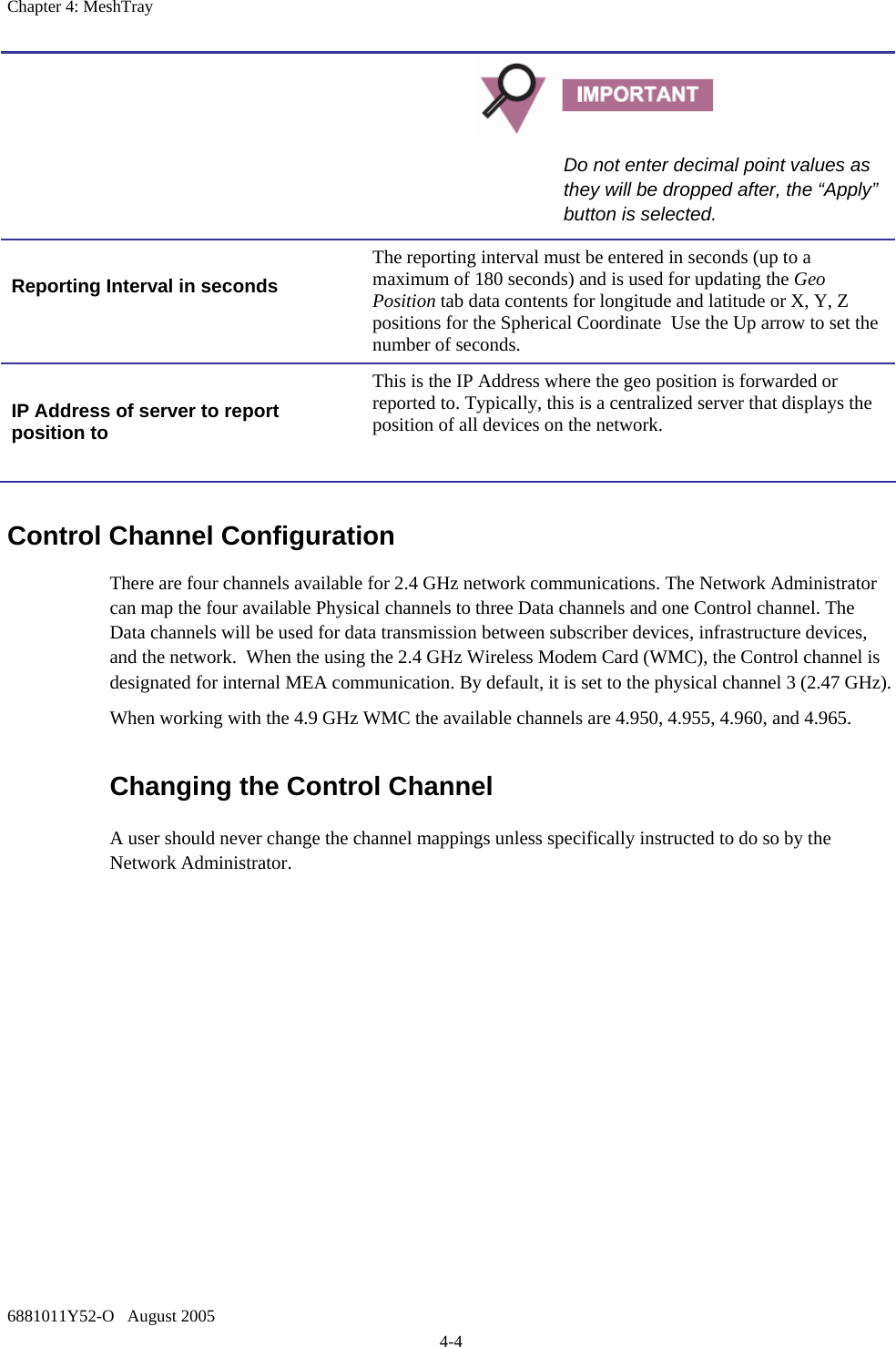 Chapter 4: MeshTray 6881011Y52-O   August 2005 4-4 Control Channel Configuration There are four channels available for 2.4 GHz network communications. The Network Administrator can map the four available Physical channels to three Data channels and one Control channel. The Data channels will be used for data transmission between subscriber devices, infrastructure devices, and the network.  When the using the 2.4 GHz Wireless Modem Card (WMC), the Control channel is designated for internal MEA communication. By default, it is set to the physical channel 3 (2.47 GHz). When working with the 4.9 GHz WMC the available channels are 4.950, 4.955, 4.960, and 4.965. Changing the Control Channel  A user should never change the channel mappings unless specifically instructed to do so by the Network Administrator.    Do not enter decimal point values as they will be dropped after, the “Apply” button is selected.  Reporting Interval in seconds  The reporting interval must be entered in seconds (up to a maximum of 180 seconds) and is used for updating the Geo Position tab data contents for longitude and latitude or X, Y, Z positions for the Spherical Coordinate  Use the Up arrow to set the number of seconds.  IP Address of server to report position to  This is the IP Address where the geo position is forwarded or reported to. Typically, this is a centralized server that displays the position of all devices on the network. 