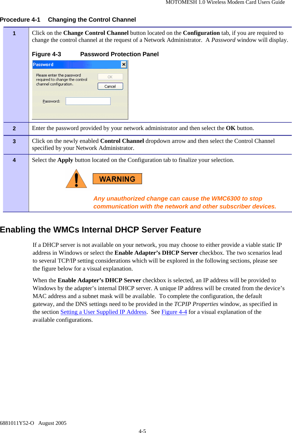 MOTOMESH 1.0 Wireless Modem Card Users Guide 6881011Y52-O   August 2005 4-5 Procedure 4-1  Changing the Control Channel Enabling the WMCs Internal DHCP Server Feature If a DHCP server is not available on your network, you may choose to either provide a viable static IP address in Windows or select the Enable Adapter’s DHCP Server checkbox. The two scenarios lead to several TCP/IP setting considerations which will be explored in the following sections, please see the figure below for a visual explanation. When the Enable Adapter’s DHCP Server checkbox is selected, an IP address will be provided to Windows by the adapter’s internal DHCP server. A unique IP address will be created from the device’s MAC address and a subnet mask will be available.  To complete the configuration, the default gateway, and the DNS settings need to be provided in the TCPIP Properties window, as specified in the section Setting a User Supplied IP Address.  See Figure 4-4 for a visual explanation of the available configurations. 1   Click on the Change Control Channel button located on the Configuration tab, if you are required to change the control channel at the request of a Network Administrator.  A Password window will display. Figure 4-3  Password Protection Panel  2   Enter the password provided by your network administrator and then select the OK button. 3   Click on the newly enabled Control Channel dropdown arrow and then select the Control Channel specified by your Network Administrator. 4   Select the Apply button located on the Configuration tab to finalize your selection.  Any unauthorized change can cause the WMC6300 to stop communication with the network and other subscriber devices. 