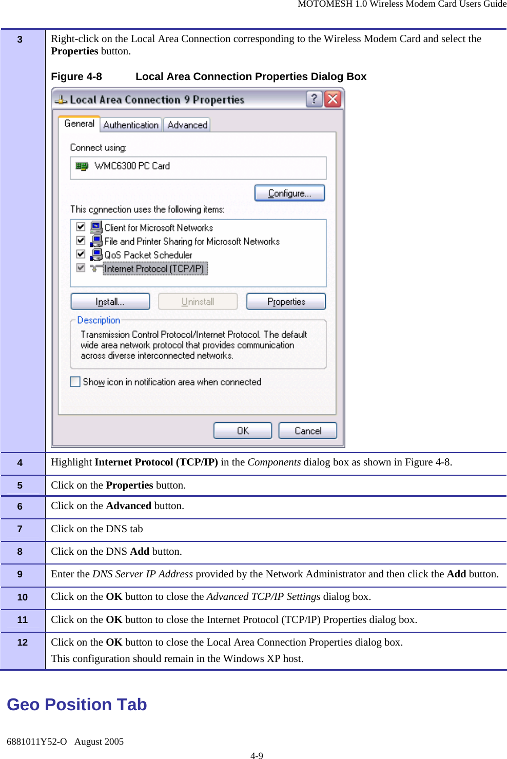 MOTOMESH 1.0 Wireless Modem Card Users Guide 6881011Y52-O   August 2005 4-9 3   Right-click on the Local Area Connection corresponding to the Wireless Modem Card and select the Properties button. Figure 4-8  Local Area Connection Properties Dialog Box  4   Highlight Internet Protocol (TCP/IP) in the Components dialog box as shown in Figure 4-8. 5   Click on the Properties button. 6   Click on the Advanced button. 7   Click on the DNS tab 8   Click on the DNS Add button. 9   Enter the DNS Server IP Address provided by the Network Administrator and then click the Add button. 10  Click on the OK button to close the Advanced TCP/IP Settings dialog box. 11  Click on the OK button to close the Internet Protocol (TCP/IP) Properties dialog box. 12  Click on the OK button to close the Local Area Connection Properties dialog box. This configuration should remain in the Windows XP host. Geo Position Tab 