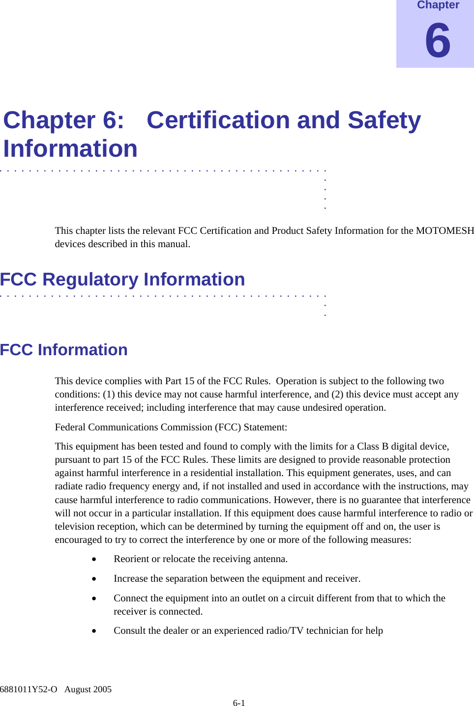  6881011Y52-O   August 2005 6-1 Chapter 6  Chapter 6:  Certification and Safety Information .............................................  .  .  .  . This chapter lists the relevant FCC Certification and Product Safety Information for the MOTOMESH devices described in this manual. FCC Regulatory Information .............................................  .  . FCC Information This device complies with Part 15 of the FCC Rules.  Operation is subject to the following two conditions: (1) this device may not cause harmful interference, and (2) this device must accept any interference received; including interference that may cause undesired operation. Federal Communications Commission (FCC) Statement: This equipment has been tested and found to comply with the limits for a Class B digital device, pursuant to part 15 of the FCC Rules. These limits are designed to provide reasonable protection against harmful interference in a residential installation. This equipment generates, uses, and can radiate radio frequency energy and, if not installed and used in accordance with the instructions, may cause harmful interference to radio communications. However, there is no guarantee that interference will not occur in a particular installation. If this equipment does cause harmful interference to radio or television reception, which can be determined by turning the equipment off and on, the user is encouraged to try to correct the interference by one or more of the following measures:  • Reorient or relocate the receiving antenna. • Increase the separation between the equipment and receiver. • Connect the equipment into an outlet on a circuit different from that to which the receiver is connected. • Consult the dealer or an experienced radio/TV technician for help  