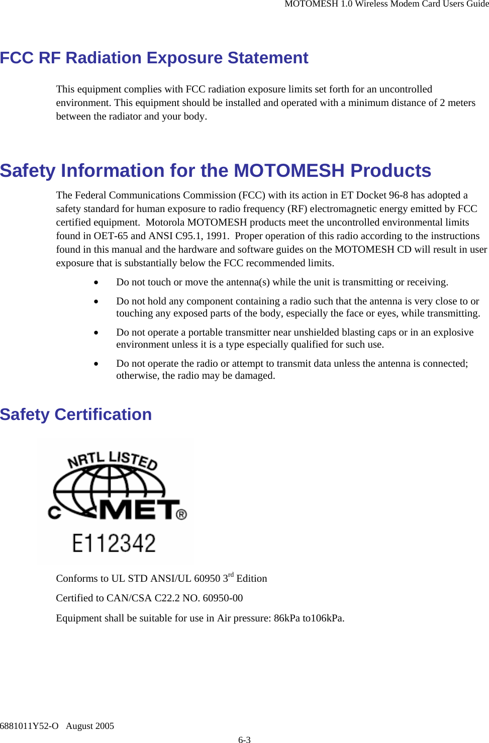 MOTOMESH 1.0 Wireless Modem Card Users Guide 6881011Y52-O   August 2005 6-3 FCC RF Radiation Exposure Statement This equipment complies with FCC radiation exposure limits set forth for an uncontrolled environment. This equipment should be installed and operated with a minimum distance of 2 meters between the radiator and your body.  Safety Information for the MOTOMESH Products The Federal Communications Commission (FCC) with its action in ET Docket 96-8 has adopted a safety standard for human exposure to radio frequency (RF) electromagnetic energy emitted by FCC certified equipment.  Motorola MOTOMESH products meet the uncontrolled environmental limits found in OET-65 and ANSI C95.1, 1991.  Proper operation of this radio according to the instructions found in this manual and the hardware and software guides on the MOTOMESH CD will result in user exposure that is substantially below the FCC recommended limits.  • Do not touch or move the antenna(s) while the unit is transmitting or receiving. • Do not hold any component containing a radio such that the antenna is very close to or touching any exposed parts of the body, especially the face or eyes, while transmitting. • Do not operate a portable transmitter near unshielded blasting caps or in an explosive environment unless it is a type especially qualified for such use. • Do not operate the radio or attempt to transmit data unless the antenna is connected; otherwise, the radio may be damaged. Safety Certification   Conforms to UL STD ANSI/UL 60950 3rd Edition  Certified to CAN/CSA C22.2 NO. 60950-00 Equipment shall be suitable for use in Air pressure: 86kPa to106kPa.  