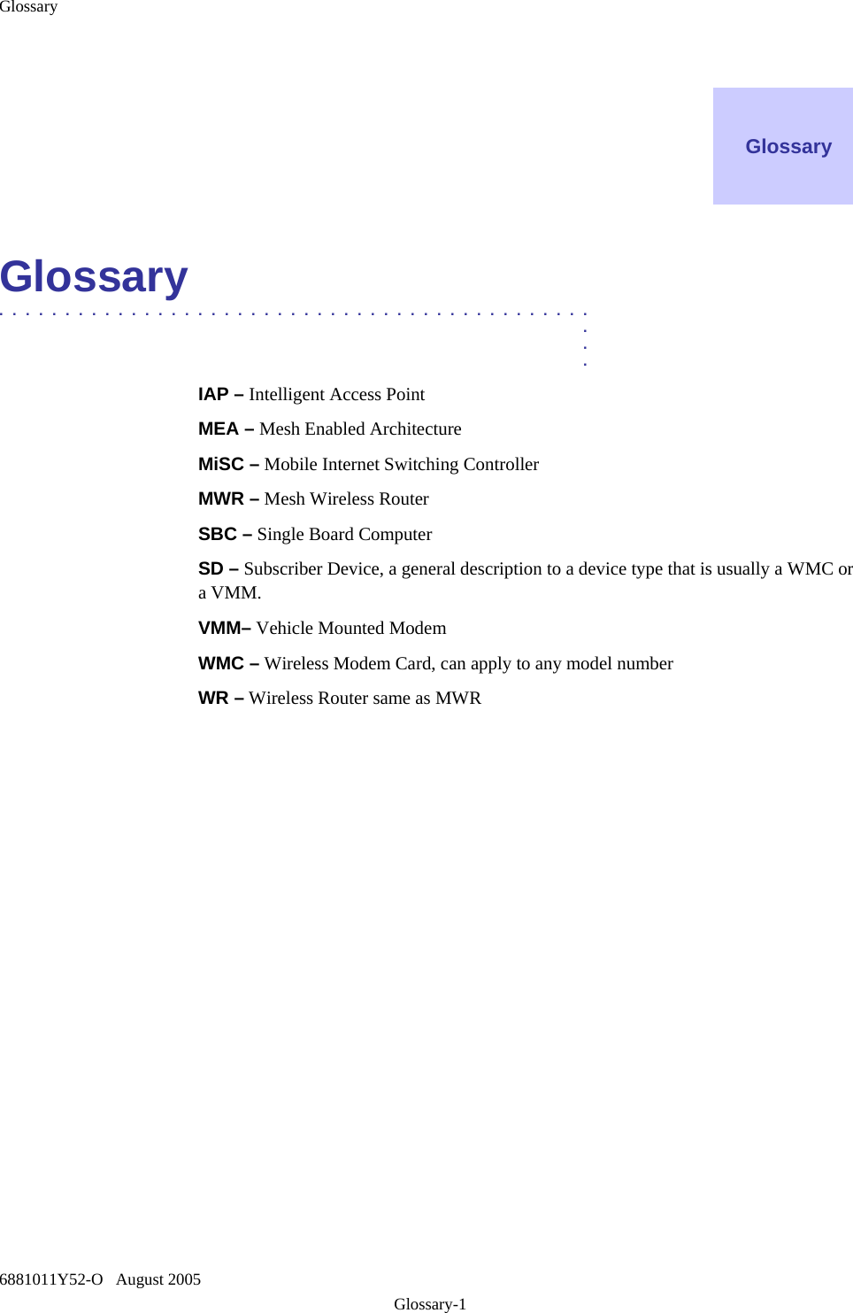 Glossary 6881011Y52-O   August 2005 Glossary-1    Glossary    Glossary  .............................................  .  .  . IAP – Intelligent Access Point   MEA – Mesh Enabled Architecture MiSC – Mobile Internet Switching Controller MWR – Mesh Wireless Router SBC – Single Board Computer SD – Subscriber Device, a general description to a device type that is usually a WMC or a VMM. VMM– Vehicle Mounted Modem WMC – Wireless Modem Card, can apply to any model number WR – Wireless Router same as MWR  