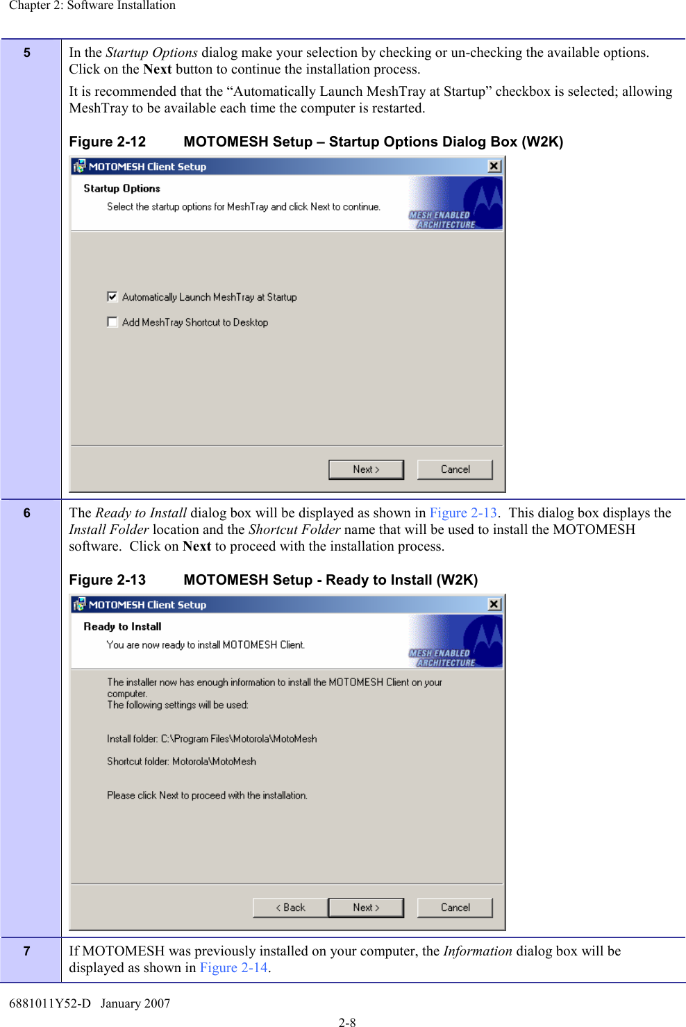 Chapter 2: Software Installation 6881011Y52-D   January 2007 2-8 5  In the Startup Options dialog make your selection by checking or un-checking the available options.  Click on the Next button to continue the installation process. It is recommended that the “Automatically Launch MeshTray at Startup” checkbox is selected; allowing MeshTray to be available each time the computer is restarted. Figure 2-12  MOTOMESH Setup – Startup Options Dialog Box (W2K)  6  The Ready to Install dialog box will be displayed as shown in Figure 2-13.  This dialog box displays the Install Folder location and the Shortcut Folder name that will be used to install the MOTOMESH software.  Click on Next to proceed with the installation process. Figure 2-13  MOTOMESH Setup - Ready to Install (W2K)  7  If MOTOMESH was previously installed on your computer, the Information dialog box will be displayed as shown in Figure 2-14.   