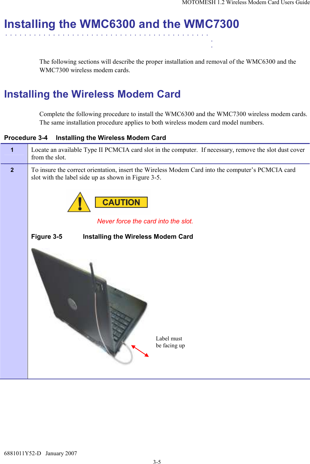 MOTOMESH 1.2 Wireless Modem Card Users Guide 6881011Y52-D   January 2007 3-5 Installing the WMC6300 and the WMC7300 . . . . . . . . . . . . . . . . . . . . . . . . . . . . . . . . . . . . . . . . . . .    .    .  The following sections will describe the proper installation and removal of the WMC6300 and the WMC7300 wireless modem cards.  Installing the Wireless Modem Card Complete the following procedure to install the WMC6300 and the WMC7300 wireless modem cards. The same installation procedure applies to both wireless modem card model numbers.  Procedure 3-4  Installing the Wireless Modem Card 1  Locate an available Type II PCMCIA card slot in the computer.  If necessary, remove the slot dust cover from the slot. 2  To insure the correct orientation, insert the Wireless Modem Card into the computer’s PCMCIA card slot with the label side up as shown in Figure 3-5.    Never force the card into the slot. Figure 3-5  Installing the Wireless Modem Card   Label must be facing up 