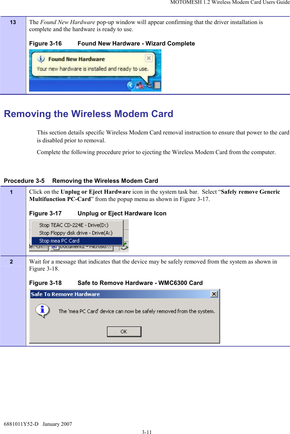 MOTOMESH 1.2 Wireless Modem Card Users Guide 6881011Y52-D   January 2007 3-11 13  The Found New Hardware pop-up window will appear confirming that the driver installation is complete and the hardware is ready to use. Figure 3-16  Found New Hardware - Wizard Complete  Removing the Wireless Modem Card This section details specific Wireless Modem Card removal instruction to ensure that power to the card is disabled prior to removal. Complete the following procedure prior to ejecting the Wireless Modem Card from the computer.  Procedure 3-5  Removing the Wireless Modem Card 1  Click on the Unplug or Eject Hardware icon in the system task bar.  Select “Safely remove Generic Multifunction PC-Card” from the popup menu as shown in Figure 3-17. Figure 3-17  Unplug or Eject Hardware Icon  2  Wait for a message that indicates that the device may be safely removed from the system as shown in Figure 3-18. Figure 3-18  Safe to Remove Hardware - WMC6300 Card  