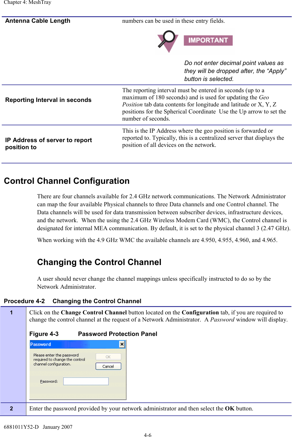 Chapter 4: MeshTray 6881011Y52-D   January 2007 4-6 Control Channel Configuration There are four channels available for 2.4 GHz network communications. The Network Administrator can map the four available Physical channels to three Data channels and one Control channel. The Data channels will be used for data transmission between subscriber devices, infrastructure devices, and the network.  When the using the 2.4 GHz Wireless Modem Card (WMC), the Control channel is designated for internal MEA communication. By default, it is set to the physical channel 3 (2.47 GHz). When working with the 4.9 GHz WMC the available channels are 4.950, 4.955, 4.960, and 4.965. Changing the Control Channel  A user should never change the channel mappings unless specifically instructed to do so by the Network Administrator.   Procedure 4-2  Changing the Control Channel 1  Click on the Change Control Channel button located on the Configuration tab, if you are required to change the control channel at the request of a Network Administrator.  A Password window will display. Figure 4-3  Password Protection Panel  2  Enter the password provided by your network administrator and then select the OK button. Antenna Cable Length  numbers can be used in these entry fields.   Do not enter decimal point values as they will be dropped after, the “Apply” button is selected.  Reporting Interval in seconds  The reporting interval must be entered in seconds (up to a maximum of 180 seconds) and is used for updating the Geo Position tab data contents for longitude and latitude or X, Y, Z positions for the Spherical Coordinate  Use the Up arrow to set the number of seconds.  IP Address of server to report position to  This is the IP Address where the geo position is forwarded or reported to. Typically, this is a centralized server that displays the position of all devices on the network. 