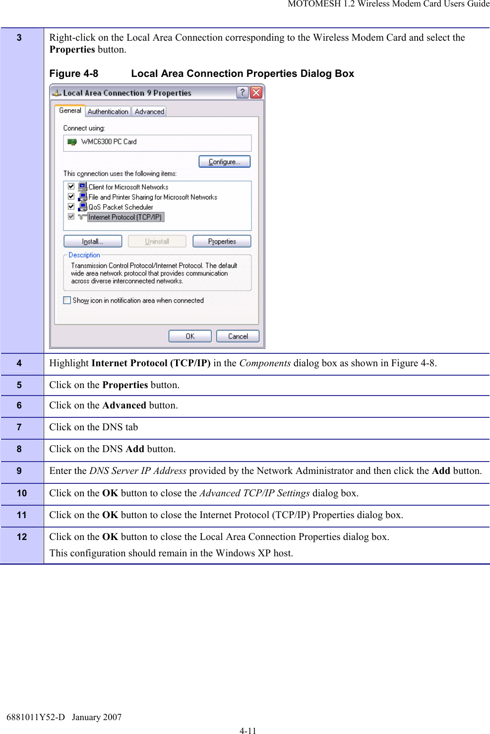 MOTOMESH 1.2 Wireless Modem Card Users Guide 6881011Y52-D   January 2007 4-11 3  Right-click on the Local Area Connection corresponding to the Wireless Modem Card and select the Properties button. Figure 4-8  Local Area Connection Properties Dialog Box  4  Highlight Internet Protocol (TCP/IP) in the Components dialog box as shown in Figure 4-8. 5  Click on the Properties button. 6  Click on the Advanced button. 7  Click on the DNS tab 8  Click on the DNS Add button. 9  Enter the DNS Server IP Address provided by the Network Administrator and then click the Add button. 10  Click on the OK button to close the Advanced TCP/IP Settings dialog box. 11  Click on the OK button to close the Internet Protocol (TCP/IP) Properties dialog box. 12  Click on the OK button to close the Local Area Connection Properties dialog box. This configuration should remain in the Windows XP host. 