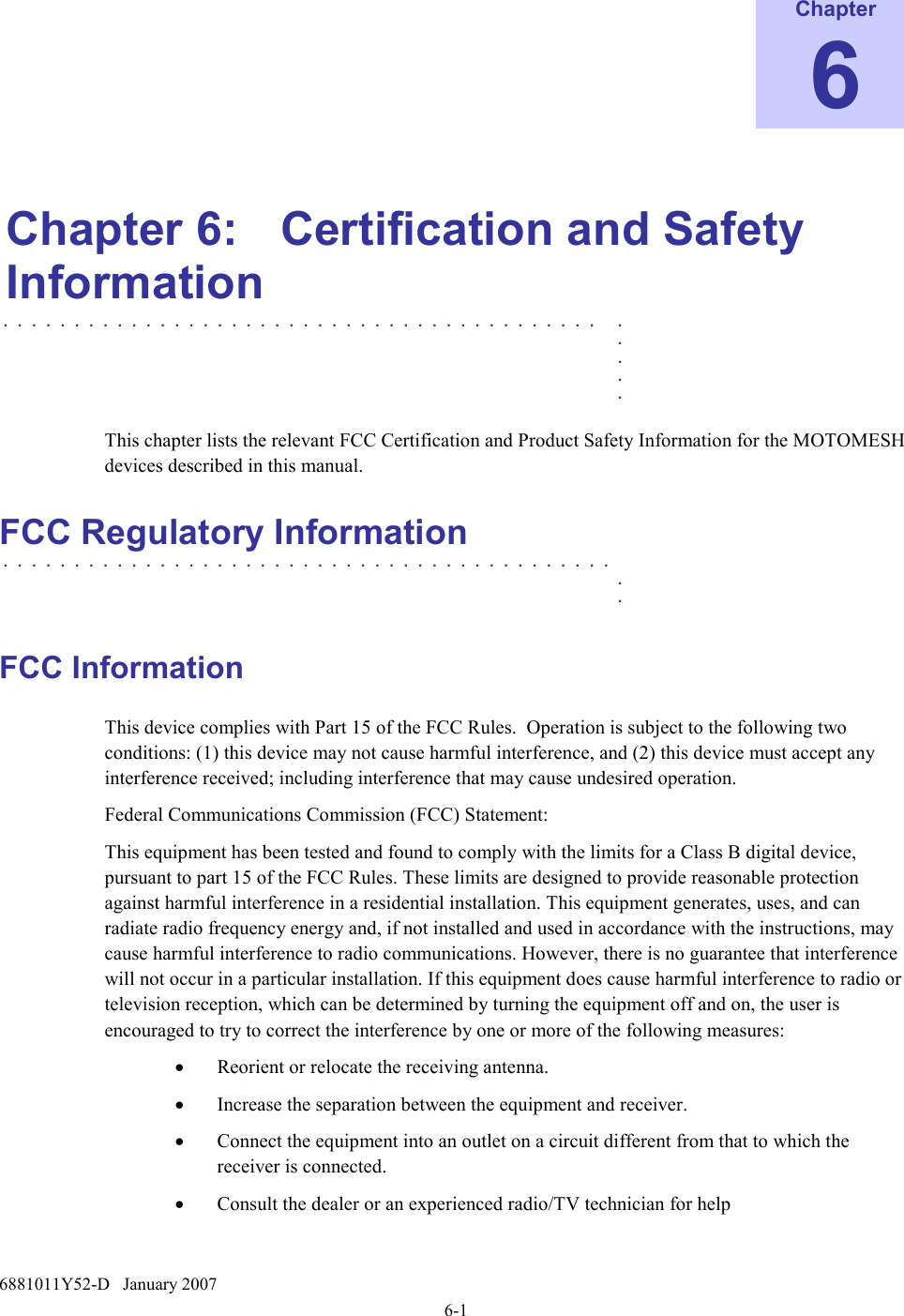  6881011Y52-D   January 2007 6-1 Chapter 6  Chapter 6:  Certification and Safety Information . . . . . . . . . . . . . . . . . . . . . . . . . . . . . . . . . . . . . . . . . . .    .    .    .    .  This chapter lists the relevant FCC Certification and Product Safety Information for the MOTOMESH devices described in this manual. FCC Regulatory Information . . . . . . . . . . . . . . . . . . . . . . . . . . . . . . . . . . . . . . . . . . .    .    .  FCC Information This device complies with Part 15 of the FCC Rules.  Operation is subject to the following two conditions: (1) this device may not cause harmful interference, and (2) this device must accept any interference received; including interference that may cause undesired operation. Federal Communications Commission (FCC) Statement: This equipment has been tested and found to comply with the limits for a Class B digital device, pursuant to part 15 of the FCC Rules. These limits are designed to provide reasonable protection against harmful interference in a residential installation. This equipment generates, uses, and can radiate radio frequency energy and, if not installed and used in accordance with the instructions, may cause harmful interference to radio communications. However, there is no guarantee that interference will not occur in a particular installation. If this equipment does cause harmful interference to radio or television reception, which can be determined by turning the equipment off and on, the user is encouraged to try to correct the interference by one or more of the following measures:  • Reorient or relocate the receiving antenna. • Increase the separation between the equipment and receiver. • Connect the equipment into an outlet on a circuit different from that to which the receiver is connected. • Consult the dealer or an experienced radio/TV technician for help  