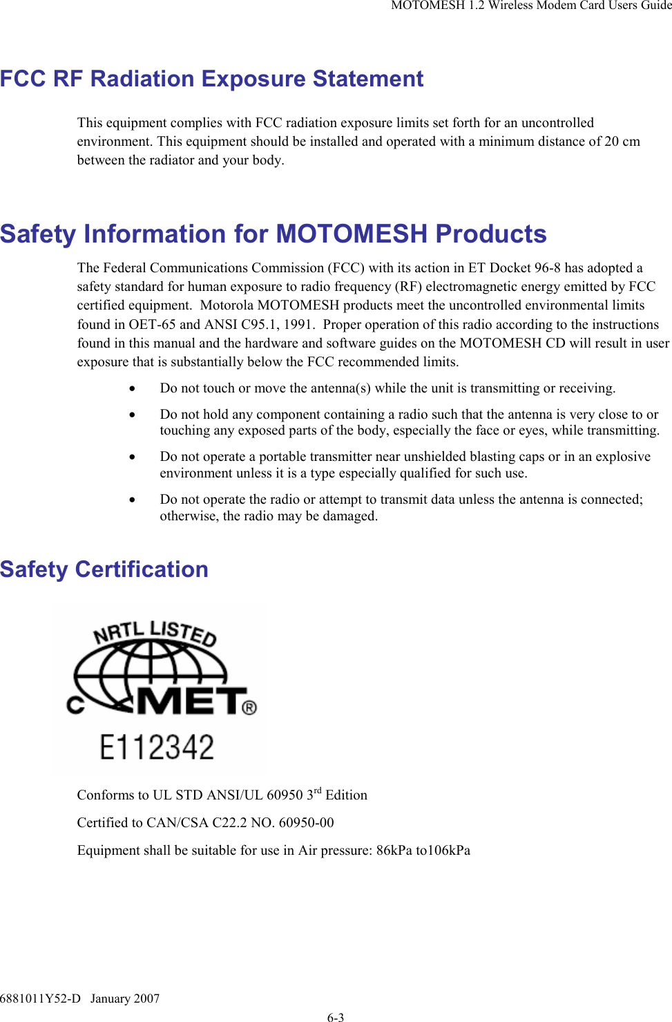 MOTOMESH 1.2 Wireless Modem Card Users Guide 6881011Y52-D   January 2007 6-3 FCC RF Radiation Exposure Statement This equipment complies with FCC radiation exposure limits set forth for an uncontrolled environment. This equipment should be installed and operated with a minimum distance of 20 cm between the radiator and your body.  Safety Information for MOTOMESH Products The Federal Communications Commission (FCC) with its action in ET Docket 96-8 has adopted a safety standard for human exposure to radio frequency (RF) electromagnetic energy emitted by FCC certified equipment.  Motorola MOTOMESH products meet the uncontrolled environmental limits found in OET-65 and ANSI C95.1, 1991.  Proper operation of this radio according to the instructions found in this manual and the hardware and software guides on the MOTOMESH CD will result in user exposure that is substantially below the FCC recommended limits.  • Do not touch or move the antenna(s) while the unit is transmitting or receiving. • Do not hold any component containing a radio such that the antenna is very close to or touching any exposed parts of the body, especially the face or eyes, while transmitting. • Do not operate a portable transmitter near unshielded blasting caps or in an explosive environment unless it is a type especially qualified for such use. • Do not operate the radio or attempt to transmit data unless the antenna is connected; otherwise, the radio may be damaged. Safety Certification   Conforms to UL STD ANSI/UL 60950 3rd Edition  Certified to CAN/CSA C22.2 NO. 60950-00 Equipment shall be suitable for use in Air pressure: 86kPa to106kPa 