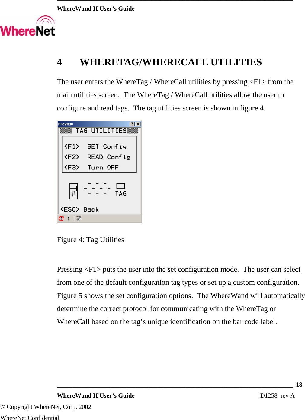  ___________________________________________________________________________  WhereWand II User’s Guide     ___________________________________________________________________________  18  WhereWand II User’s Guide                                                                          D1258  rev A © Copyright WhereNet, Corp. 2002  WhereNet Confidential 4 WHERETAG/WHERECALL UTILITIES The user enters the WhereTag / WhereCall utilities by pressing &lt;F1&gt; from the main utilities screen.  The WhereTag / WhereCall utilities allow the user to configure and read tags.  The tag utilities screen is shown in figure 4.  Figure 4: Tag Utilities  Pressing &lt;F1&gt; puts the user into the set configuration mode.  The user can select from one of the default configuration tag types or set up a custom configuration.  Figure 5 shows the set configuration options.  The WhereWand will automatically determine the correct protocol for communicating with the WhereTag or WhereCall based on the tag’s unique identification on the bar code label. 