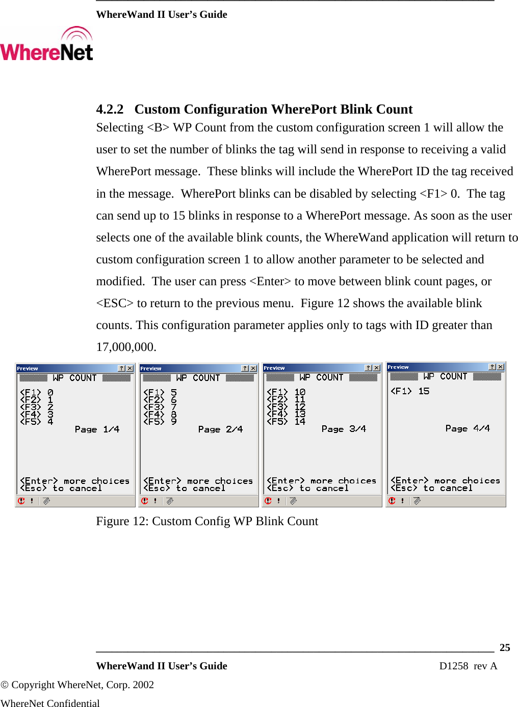  ___________________________________________________________________________  WhereWand II User’s Guide     ___________________________________________________________________________  25  WhereWand II User’s Guide                                                                          D1258  rev A © Copyright WhereNet, Corp. 2002  WhereNet Confidential 4.2.2 Custom Configuration WherePort Blink Count Selecting &lt;B&gt; WP Count from the custom configuration screen 1 will allow the user to set the number of blinks the tag will send in response to receiving a valid WherePort message.  These blinks will include the WherePort ID the tag received in the message.  WherePort blinks can be disabled by selecting &lt;F1&gt; 0.  The tag can send up to 15 blinks in response to a WherePort message. As soon as the user selects one of the available blink counts, the WhereWand application will return to custom configuration screen 1 to allow another parameter to be selected and modified.  The user can press &lt;Enter&gt; to move between blink count pages, or &lt;ESC&gt; to return to the previous menu.  Figure 12 shows the available blink counts. This configuration parameter applies only to tags with ID greater than 17,000,000.        Figure 12: Custom Config WP Blink Count 