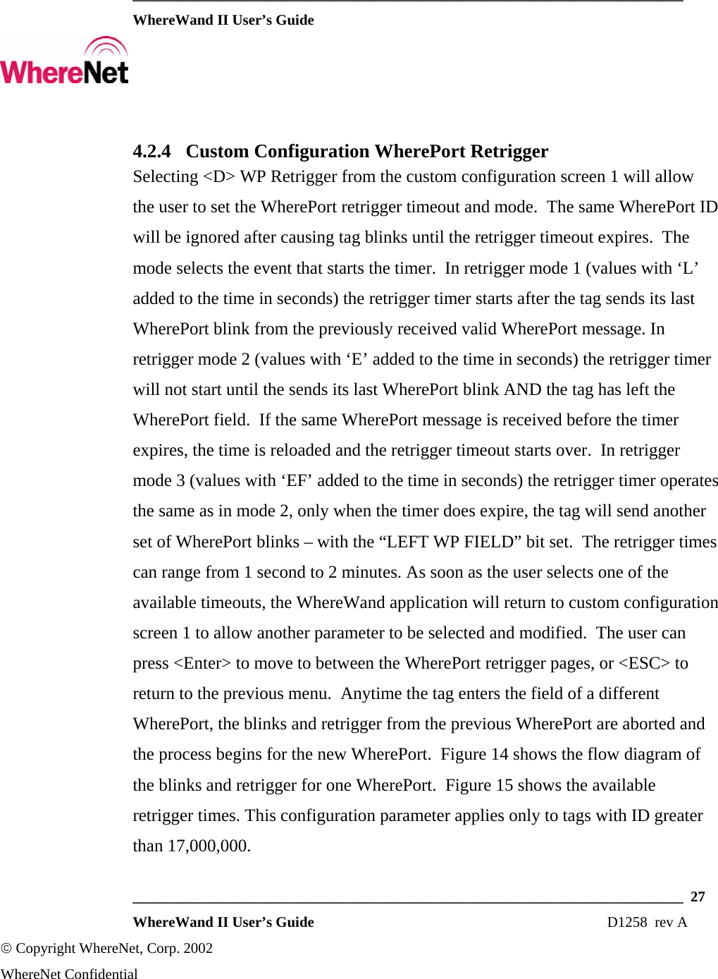  ___________________________________________________________________________  WhereWand II User’s Guide     ___________________________________________________________________________  27  WhereWand II User’s Guide                                                                          D1258  rev A © Copyright WhereNet, Corp. 2002  WhereNet Confidential 4.2.4 Custom Configuration WherePort Retrigger Selecting &lt;D&gt; WP Retrigger from the custom configuration screen 1 will allow the user to set the WherePort retrigger timeout and mode.  The same WherePort ID will be ignored after causing tag blinks until the retrigger timeout expires.  The mode selects the event that starts the timer.  In retrigger mode 1 (values with ‘L’ added to the time in seconds) the retrigger timer starts after the tag sends its last WherePort blink from the previously received valid WherePort message. In retrigger mode 2 (values with ‘E’ added to the time in seconds) the retrigger timer will not start until the sends its last WherePort blink AND the tag has left the WherePort field.  If the same WherePort message is received before the timer expires, the time is reloaded and the retrigger timeout starts over.  In retrigger mode 3 (values with ‘EF’ added to the time in seconds) the retrigger timer operates the same as in mode 2, only when the timer does expire, the tag will send another set of WherePort blinks – with the “LEFT WP FIELD” bit set.  The retrigger times can range from 1 second to 2 minutes. As soon as the user selects one of the available timeouts, the WhereWand application will return to custom configuration screen 1 to allow another parameter to be selected and modified.  The user can press &lt;Enter&gt; to move to between the WherePort retrigger pages, or &lt;ESC&gt; to return to the previous menu.  Anytime the tag enters the field of a different WherePort, the blinks and retrigger from the previous WherePort are aborted and the process begins for the new WherePort.  Figure 14 shows the flow diagram of the blinks and retrigger for one WherePort.  Figure 15 shows the available retrigger times. This configuration parameter applies only to tags with ID greater than 17,000,000.