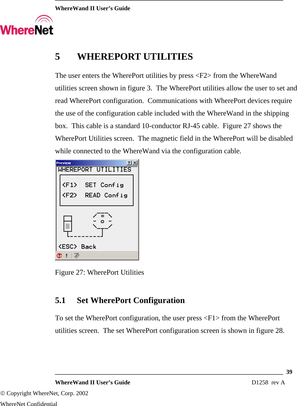  ___________________________________________________________________________  WhereWand II User’s Guide     ___________________________________________________________________________  39  WhereWand II User’s Guide                                                                          D1258  rev A © Copyright WhereNet, Corp. 2002  WhereNet Confidential 5 WHEREPORT UTILITIES The user enters the WherePort utilities by press &lt;F2&gt; from the WhereWand utilities screen shown in figure 3.  The WherePort utilities allow the user to set and read WherePort configuration.  Communications with WherePort devices require the use of the configuration cable included with the WhereWand in the shipping box.  This cable is a standard 10-conductor RJ-45 cable.  Figure 27 shows the WherePort Utilities screen.  The magnetic field in the WherePort will be disabled while connected to the WhereWand via the configuration cable.  Figure 27: WherePort Utilities 5.1 Set WherePort Configuration To set the WherePort configuration, the user press &lt;F1&gt; from the WherePort utilities screen.  The set WherePort configuration screen is shown in figure 28. 