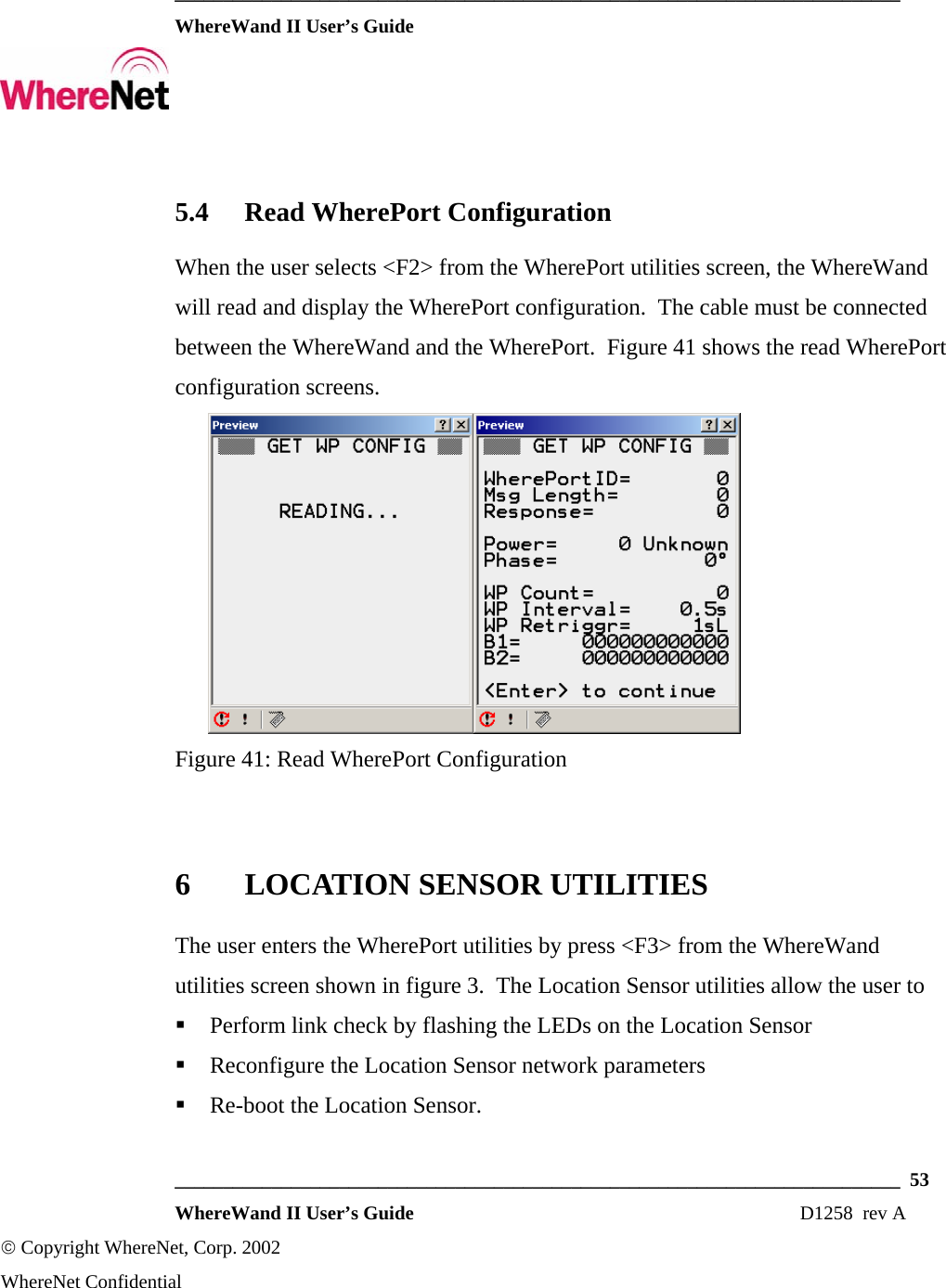  ___________________________________________________________________________  WhereWand II User’s Guide     ___________________________________________________________________________  53  WhereWand II User’s Guide                                                                          D1258  rev A © Copyright WhereNet, Corp. 2002  WhereNet Confidential 5.4 Read WherePort Configuration When the user selects &lt;F2&gt; from the WherePort utilities screen, the WhereWand will read and display the WherePort configuration.  The cable must be connected between the WhereWand and the WherePort.  Figure 41 shows the read WherePort configuration screens.  Figure 41: Read WherePort Configuration  6 LOCATION SENSOR UTILITIES The user enters the WherePort utilities by press &lt;F3&gt; from the WhereWand utilities screen shown in figure 3.  The Location Sensor utilities allow the user to   Perform link check by flashing the LEDs on the Location Sensor  Reconfigure the Location Sensor network parameters  Re-boot the Location Sensor. 