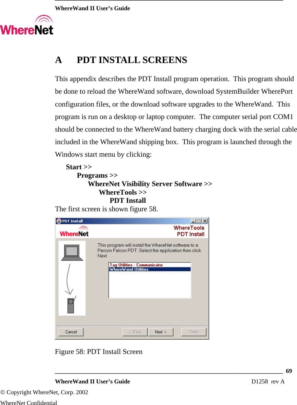  ___________________________________________________________________________  WhereWand II User’s Guide     ___________________________________________________________________________  69  WhereWand II User’s Guide                                                                          D1258  rev A © Copyright WhereNet, Corp. 2002  WhereNet Confidential A PDT INSTALL SCREENS This appendix describes the PDT Install program operation.  This program should be done to reload the WhereWand software, download SystemBuilder WherePort configuration files, or the download software upgrades to the WhereWand.  This program is run on a desktop or laptop computer.  The computer serial port COM1 should be connected to the WhereWand battery charging dock with the serial cable included in the WhereWand shipping box.  This program is launched through the Windows start menu by clicking:  Start &gt;&gt;   Programs &gt;&gt;    WhereNet Visibility Server Software &gt;&gt;     WhereTools &gt;&gt;      PDT Install The first screen is shown figure 58.  Figure 58: PDT Install Screen 