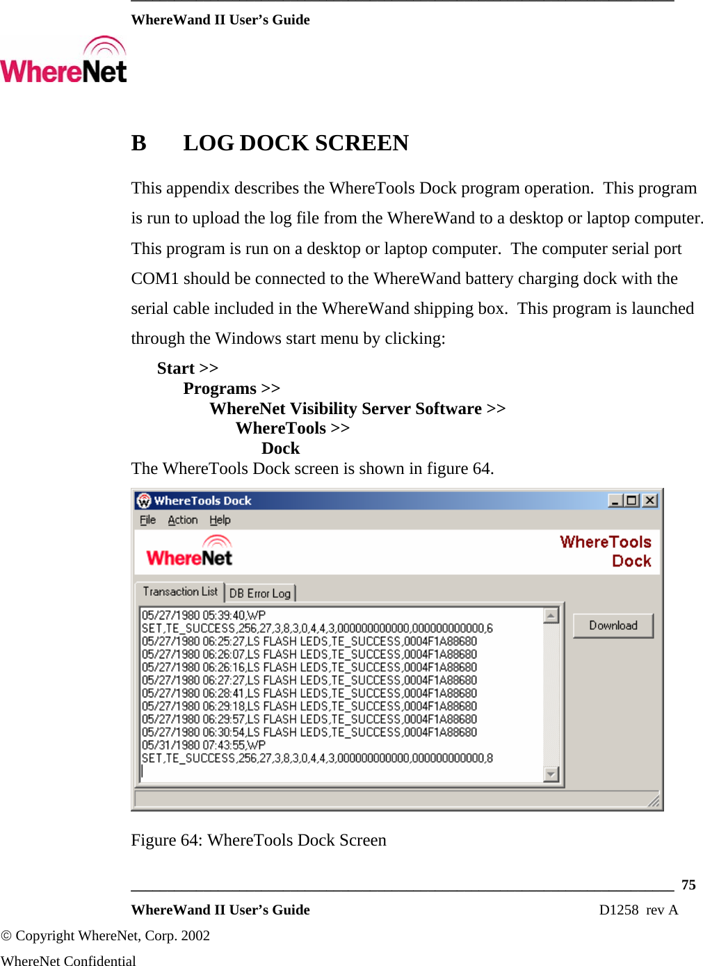  ___________________________________________________________________________  WhereWand II User’s Guide     ___________________________________________________________________________  75  WhereWand II User’s Guide                                                                          D1258  rev A © Copyright WhereNet, Corp. 2002  WhereNet Confidential B LOG DOCK SCREEN This appendix describes the WhereTools Dock program operation.  This program is run to upload the log file from the WhereWand to a desktop or laptop computer.  This program is run on a desktop or laptop computer.  The computer serial port COM1 should be connected to the WhereWand battery charging dock with the serial cable included in the WhereWand shipping box.  This program is launched through the Windows start menu by clicking:  Start &gt;&gt;   Programs &gt;&gt;    WhereNet Visibility Server Software &gt;&gt;     WhereTools &gt;&gt;      Dock The WhereTools Dock screen is shown in figure 64.  Figure 64: WhereTools Dock Screen 