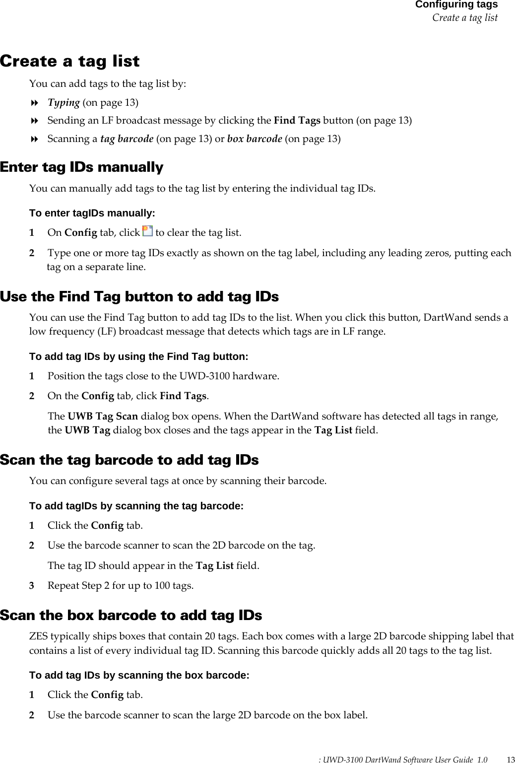 : UWD-3100 DartWand Software User Guide  1.0   13  Configuring tagsCreate a tag list Create a tag list You can add tags to the tag list by:  Typing (on page 13)  Sending an LF broadcast message by clicking the Find Tags button (on page 13)  Scanning a tag barcode (on page 13) or box barcode (on page 13)  Enter tag IDs manually You can manually add tags to the tag list by entering the individual tag IDs. To enter tagIDs manually: 1 On Config tab, click   to clear the tag list. 2 Type one or more tag IDs exactly as shown on the tag label, including any leading zeros, putting each tag on a separate line.  Use the Find Tag button to add tag IDs You can use the Find Tag button to add tag IDs to the list. When you click this button, DartWand sends a low frequency (LF) broadcast message that detects which tags are in LF range. To add tag IDs by using the Find Tag button: 1 Position the tags close to the UWD-3100 hardware. 2 On the Config tab, click Find Tags. The UWB Tag Scan dialog box opens. When the DartWand software has detected all tags in range, the UWB Tag dialog box closes and the tags appear in the Tag List field.  Scan the tag barcode to add tag IDs You can configure several tags at once by scanning their barcode. To add tagIDs by scanning the tag barcode: 1 Click the Config tab. 2 Use the barcode scanner to scan the 2D barcode on the tag. The tag ID should appear in the Tag List field. 3 Repeat Step 2 for up to 100 tags.  Scan the box barcode to add tag IDs ZES typically ships boxes that contain 20 tags. Each box comes with a large 2D barcode shipping label that contains a list of every individual tag ID. Scanning this barcode quickly adds all 20 tags to the tag list. To add tag IDs by scanning the box barcode: 1 Click the Config tab. 2 Use the barcode scanner to scan the large 2D barcode on the box label. 