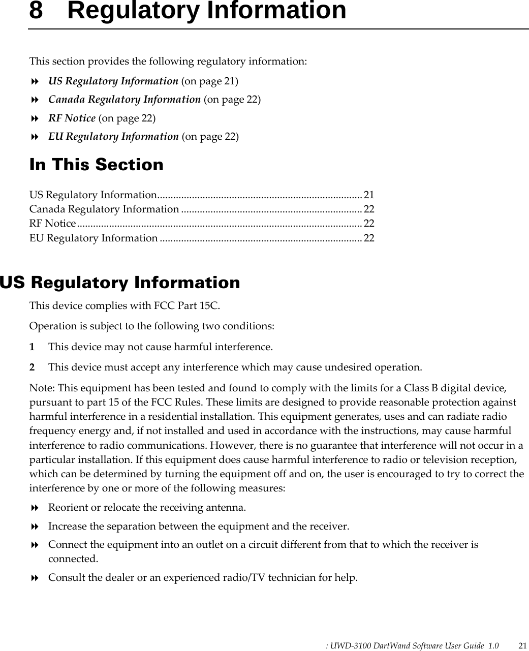 : UWD-3100 DartWand Software User Guide  1.0   21   8 Regulatory Information This section provides the following regulatory information:  US Regulatory Information (on page 21)  Canada Regulatory Information (on page 22)  RF Notice (on page 22)  EU Regulatory Information (on page 22) In This Section US Regulatory Information ............................................................................. 21 Canada Regulatory Information .................................................................... 22 RF Notice ........................................................................................................... 22 EU Regulatory Information ............................................................................ 22   US Regulatory Information This device complies with FCC Part 15C. Operation is subject to the following two conditions: 1 This device may not cause harmful interference. 2 This device must accept any interference which may cause undesired operation. Note: This equipment has been tested and found to comply with the limits for a Class B digital device, pursuant to part 15 of the FCC Rules. These limits are designed to provide reasonable protection against harmful interference in a residential installation. This equipment generates, uses and can radiate radio frequency energy and, if not installed and used in accordance with the instructions, may cause harmful interference to radio communications. However, there is no guarantee that interference will not occur in a particular installation. If this equipment does cause harmful interference to radio or television reception, which can be determined by turning the equipment off and on, the user is encouraged to try to correct the interference by one or more of the following measures:  Reorient or relocate the receiving antenna.  Increase the separation between the equipment and the receiver.  Connect the equipment into an outlet on a circuit different from that to which the receiver is connected.  Consult the dealer or an experienced radio/TV technician for help.  