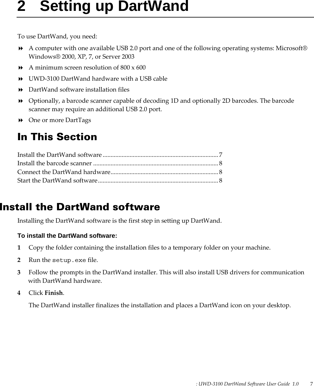 : UWD-3100 DartWand Software User Guide  1.0   7   2  Setting up DartWand To use DartWand, you need:  A computer with one available USB 2.0 port and one of the following operating systems: Microsoft® Windows® 2000, XP, 7, or Server 2003  A minimum screen resolution of 800 x 600  UWD-3100 DartWand hardware with a USB cable  DartWand software installation files  Optionally, a barcode scanner capable of decoding 1D and optionally 2D barcodes. The barcode scanner may require an additional USB 2.0 port.  One or more DartTags In This Section Install the DartWand software ......................................................................... 7 Install the barcode scanner ............................................................................... 8 Connect the DartWand hardware .................................................................... 8 Start the DartWand software ............................................................................ 8   Install the DartWand software Installing the DartWand software is the first step in setting up DartWand. To install the DartWand software: 1 Copy the folder containing the installation files to a temporary folder on your machine. 2 Run the setup.exe file. 3 Follow the prompts in the DartWand installer. This will also install USB drivers for communication with DartWand hardware. 4 Click Finish. The DartWand installer finalizes the installation and places a DartWand icon on your desktop.  