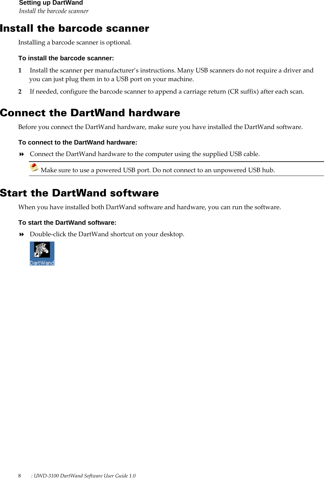 8        : UWD-3100 DartWand Software User Guide 1.0  Setting up DartWand Install the barcode scanner  Install the barcode scanner Installing a barcode scanner is optional. To install the barcode scanner: 1 Install the scanner per manufacturer’s instructions. Many USB scanners do not require a driver and you can just plug them in to a USB port on your machine.  2 If needed, configure the barcode scanner to append a carriage return (CR suffix) after each scan.  Connect the DartWand hardware Before you connect the DartWand hardware, make sure you have installed the DartWand software. To connect to the DartWand hardware:  Connect the DartWand hardware to the computer using the supplied USB cable.  Make sure to use a powered USB port. Do not connect to an unpowered USB hub.  Start the DartWand software When you have installed both DartWand software and hardware, you can run the software. To start the DartWand software:  Double-click the DartWand shortcut on your desktop.   