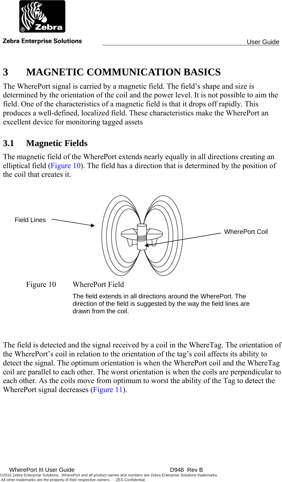                                                                                                User Guide   WherePort III User Guide    D948  Rev B ©2010 Zebra Enterprise Solutions.  WherePort and all product names and numbers are Zebra Enterprise Solutions trademarks.  All other trademarks are the property of their respective owners.     ZES Confidential      3 MAGNETIC COMMUNICATION BASICS The WherePort signal is carried by a magnetic field. The field’s shape and size is determined by the orientation of the coil and the power level. It is not possible to aim the field. One of the characteristics of a magnetic field is that it drops off rapidly. This produces a well-defined, localized field. These characteristics make the WherePort an excellent device for monitoring tagged assets 3.1 Magnetic Fields The magnetic field of the WherePort extends nearly equally in all directions creating an elliptical field (Figure 10). The field has a direction that is determined by the position of the coil that creates it.   Figure 10  WherePort Field The field extends in all directions around the WherePort. The direction of the field is suggested by the way the field lines are drawn from the coil.   The field is detected and the signal received by a coil in the WhereTag. The orientation of the WherePort’s coil in relation to the orientation of the tag’s coil affects its ability to detect the signal. The optimum orientation is when the WherePort coil and the WhereTag coil are parallel to each other. The worst orientation is when the coils are perpendicular to each other. As the coils move from optimum to worst the ability of the Tag to detect the WherePort signal decreases (Figure 11).  WherePort Coil Field Lines 