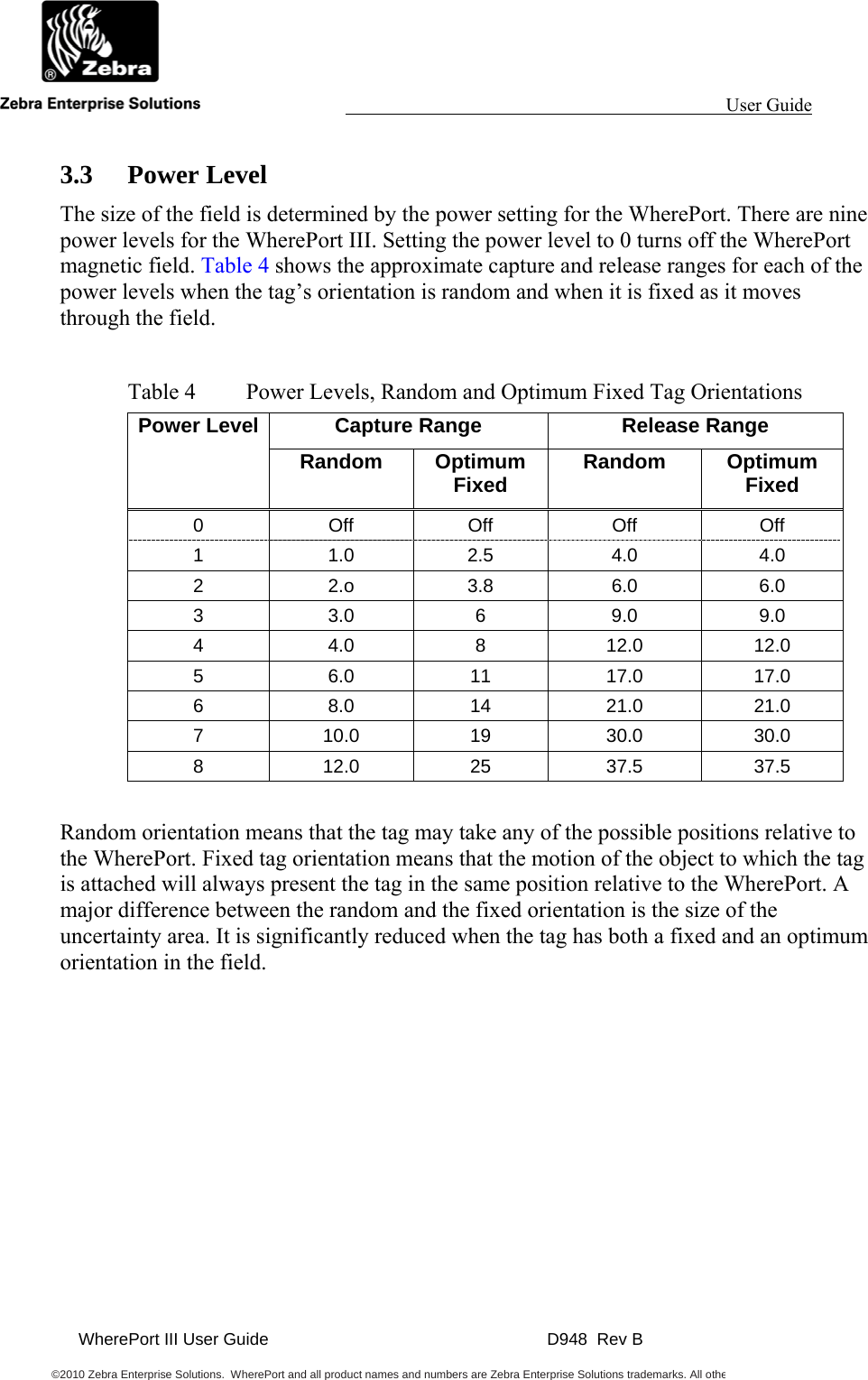                                                                                                                 User Guide                                               WherePort III User Guide    D948  Rev B  ©2010 Zebra Enterprise Solutions.  WherePort and all product names and numbers are Zebra Enterprise Solutions trademarks. All othe     3.3 Power Level The size of the field is determined by the power setting for the WherePort. There are nine power levels for the WherePort III. Setting the power level to 0 turns off the WherePort magnetic field. Table 4 shows the approximate capture and release ranges for each of the power levels when the tag’s orientation is random and when it is fixed as it moves through the field.   Table 4  Power Levels, Random and Optimum Fixed Tag Orientations Power Level  Capture Range  Release Range Random Optimum Fixed  Random Optimum Fixed 0 Off Off Off Off 1 1.0 2.5 4.0 4.0 2 2.o 3.8 6.0 6.0 3 3.0 6 9.0 9.0 4 4.0 8 12.0 12.0 5 6.0 11 17.0 17.0 6 8.0 14 21.0 21.0 7 10.0 19 30.0 30.0 8 12.0 25 37.5 37.5  Random orientation means that the tag may take any of the possible positions relative to the WherePort. Fixed tag orientation means that the motion of the object to which the tag is attached will always present the tag in the same position relative to the WherePort. A major difference between the random and the fixed orientation is the size of the uncertainty area. It is significantly reduced when the tag has both a fixed and an optimum orientation in the field.   