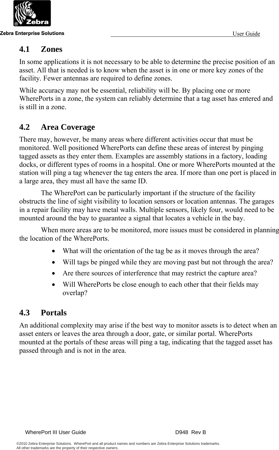                                                                                                                 User Guide                                               WherePort III User Guide    D948  Rev B  ©2010 Zebra Enterprise Solutions.  WherePort and all product names and numbers are Zebra Enterprise Solutions trademarks.  All other trademarks are the property of their respective owners.     4.1 Zones In some applications it is not necessary to be able to determine the precise position of an asset. All that is needed is to know when the asset is in one or more key zones of the facility. Fewer antennas are required to define zones.  While accuracy may not be essential, reliability will be. By placing one or more WherePorts in a zone, the system can reliably determine that a tag asset has entered and is still in a zone.  4.2 Area Coverage There may, however, be many areas where different activities occur that must be monitored. Well positioned WherePorts can define these areas of interest by pinging tagged assets as they enter them. Examples are assembly stations in a factory, loading docks, or different types of rooms in a hospital. One or more WherePorts mounted at the station will ping a tag whenever the tag enters the area. If more than one port is placed in a large area, they must all have the same ID.   The WherePort can be particularly important if the structure of the facility obstructs the line of sight visibility to location sensors or location antennas. The garages in a repair facility may have metal walls. Multiple sensors, likely four, would need to be mounted around the bay to guarantee a signal that locates a vehicle in the bay.    When more areas are to be monitored, more issues must be considered in planning the location of the WherePorts. • What will the orientation of the tag be as it moves through the area? • Will tags be pinged while they are moving past but not through the area? • Are there sources of interference that may restrict the capture area? • Will WherePorts be close enough to each other that their fields may overlap? 4.3 Portals An additional complexity may arise if the best way to monitor assets is to detect when an asset enters or leaves the area through a door, gate, or similar portal. WherePorts mounted at the portals of these areas will ping a tag, indicating that the tagged asset has passed through and is not in the area.  