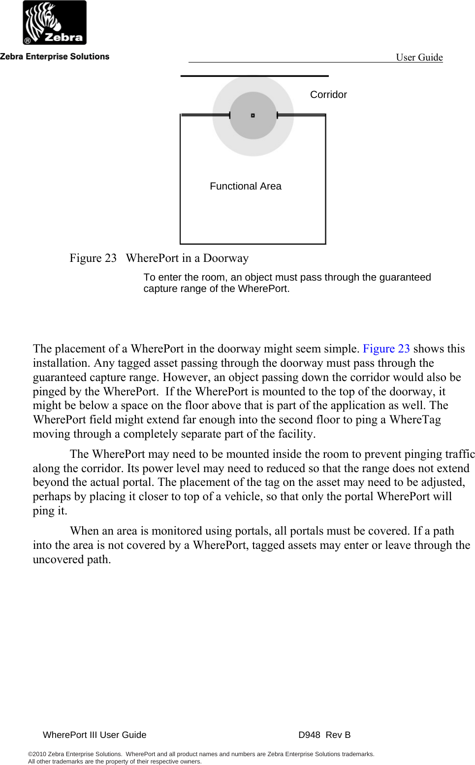                                                                                                                 User Guide                                               WherePort III User Guide    D948  Rev B  ©2010 Zebra Enterprise Solutions.  WherePort and all product names and numbers are Zebra Enterprise Solutions trademarks.  All other trademarks are the property of their respective owners.      Figure 23  WherePort in a Doorway To enter the room, an object must pass through the guaranteed capture range of the WherePort.   The placement of a WherePort in the doorway might seem simple. Figure 23 shows this installation. Any tagged asset passing through the doorway must pass through the guaranteed capture range. However, an object passing down the corridor would also be pinged by the WherePort.  If the WherePort is mounted to the top of the doorway, it might be below a space on the floor above that is part of the application as well. The WherePort field might extend far enough into the second floor to ping a WhereTag moving through a completely separate part of the facility.   The WherePort may need to be mounted inside the room to prevent pinging traffic along the corridor. Its power level may need to reduced so that the range does not extend beyond the actual portal. The placement of the tag on the asset may need to be adjusted, perhaps by placing it closer to top of a vehicle, so that only the portal WherePort will ping it.   When an area is monitored using portals, all portals must be covered. If a path into the area is not covered by a WherePort, tagged assets may enter or leave through the uncovered path.  Corridor Functional Area 