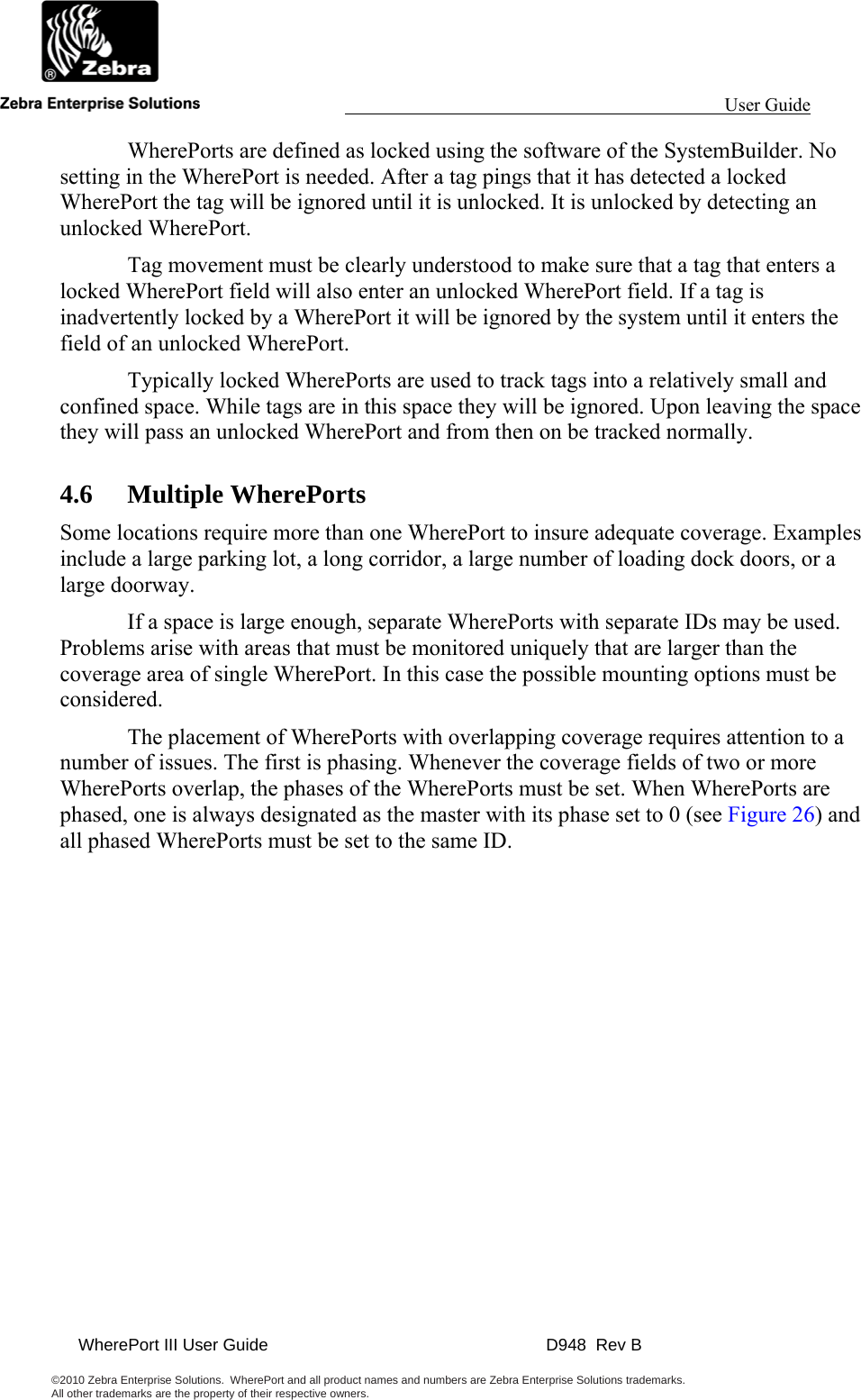                                                                                                                 User Guide                                               WherePort III User Guide    D948  Rev B  ©2010 Zebra Enterprise Solutions.  WherePort and all product names and numbers are Zebra Enterprise Solutions trademarks.  All other trademarks are the property of their respective owners.       WherePorts are defined as locked using the software of the SystemBuilder. No setting in the WherePort is needed. After a tag pings that it has detected a locked WherePort the tag will be ignored until it is unlocked. It is unlocked by detecting an unlocked WherePort.   Tag movement must be clearly understood to make sure that a tag that enters a locked WherePort field will also enter an unlocked WherePort field. If a tag is inadvertently locked by a WherePort it will be ignored by the system until it enters the field of an unlocked WherePort.   Typically locked WherePorts are used to track tags into a relatively small and confined space. While tags are in this space they will be ignored. Upon leaving the space they will pass an unlocked WherePort and from then on be tracked normally. 4.6 Multiple WherePorts Some locations require more than one WherePort to insure adequate coverage. Examples include a large parking lot, a long corridor, a large number of loading dock doors, or a large doorway.   If a space is large enough, separate WherePorts with separate IDs may be used. Problems arise with areas that must be monitored uniquely that are larger than the coverage area of single WherePort. In this case the possible mounting options must be considered.    The placement of WherePorts with overlapping coverage requires attention to a number of issues. The first is phasing. Whenever the coverage fields of two or more WherePorts overlap, the phases of the WherePorts must be set. When WherePorts are phased, one is always designated as the master with its phase set to 0 (see Figure 26) and all phased WherePorts must be set to the same ID.   