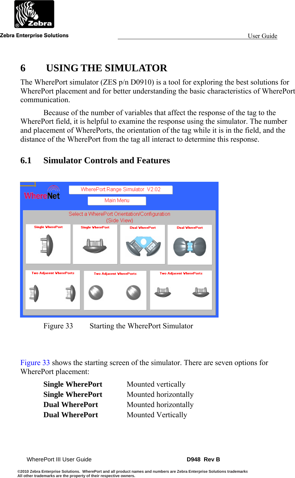                                                                                                                 User Guide                                        WherePort III User Guide    D948  Rev B ©2010 Zebra Enterprise Solutions.  WherePort and all product names and numbers are Zebra Enterprise Solutions trademarksAll other trademarks are the property of their respective owners.    6  USING THE SIMULATOR The WherePort simulator (ZES p/n D0910) is a tool for exploring the best solutions for WherePort placement and for better understanding the basic characteristics of WherePort communication.   Because of the number of variables that affect the response of the tag to the WherePort field, it is helpful to examine the response using the simulator. The number and placement of WherePorts, the orientation of the tag while it is in the field, and the distance of the WherePort from the tag all interact to determine this response. 6.1 Simulator Controls and Features   Figure 33  Starting the WherePort Simulator   Figure 33 shows the starting screen of the simulator. There are seven options for WherePort placement: Single WherePort Mounted vertically Single WherePort Mounted horizontally Dual WherePort Mounted horizontally Dual WherePort Mounted Vertically 