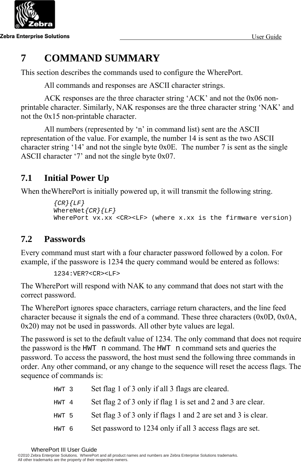                                                                                                                 User Guide                                              WherePort III User Guide ©2010 Zebra Enterprise Solutions.  WherePort and all product names and numbers are Zebra Enterprise Solutions trademarks.  All other trademarks are the property of their respective owners.   7 COMMAND SUMMARY This section describes the commands used to configure the WherePort.    All commands and responses are ASCII character strings.   ACK responses are the three character string ‘ACK’ and not the 0x06 non-printable character. Similarly, NAK responses are the three character string ‘NAK’ and not the 0x15 non-printable character.   All numbers (represented by ‘n’ in command list) sent are the ASCII representation of the value. For example, the number 14 is sent as the two ASCII character string ‘14’ and not the single byte 0x0E.  The number 7 is sent as the single ASCII character ‘7’ and not the single byte 0x07. 7.1 Initial Power Up When theWherePort is initially powered up, it will transmit the following string. {CR}{LF} WhereNet{CR}{LF} WherePort vx.xx &lt;CR&gt;&lt;LF&gt; (where x.xx is the firmware version) 7.2 Passwords Every command must start with a four character password followed by a colon. For example, if the passwore is 1234 the query command would be entered as follows: 1234:VER?&lt;CR&gt;&lt;LF&gt; The WherePort will respond with NAK to any command that does not start with the correct password. The WherePort ignores space characters, carriage return characters, and the line feed character because it signals the end of a command. These three characters (0x0D, 0x0A, 0x20) may not be used in passwords. All other byte values are legal. The password is set to the default value of 1234. The only command that does not require the password is the HWT n command. The HWT n command sets and queries the password. To access the password, the host must send the following three commands in order. Any other command, or any change to the sequence will reset the access flags. The sequence of commands is: HWT 3  Set flag 1 of 3 only if all 3 flags are cleared. HWT 4  Set flag 2 of 3 only if flag 1 is set and 2 and 3 are clear. HWT 5  Set flag 3 of 3 only if flags 1 and 2 are set and 3 is clear. HWT 6  Set password to 1234 only if all 3 access flags are set. 