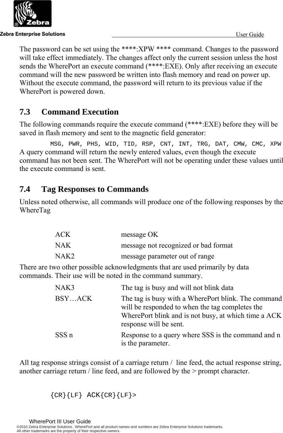                                                                                                                 User Guide                                              WherePort III User Guide ©2010 Zebra Enterprise Solutions.  WherePort and all product names and numbers are Zebra Enterprise Solutions trademarks.  All other trademarks are the property of their respective owners.   The password can be set using the ****:XPW **** command. Changes to the password will take effect immediately. The changes affect only the current session unless the host sends the WherePort an execute command (****:EXE). Only after receiving an execute command will the new password be written into flash memory and read on power up. Without the execute command, the password will return to its previous value if the WherePort is powered down. 7.3 Command Execution The following commands require the execute command (****:EXE) before they will be saved in flash memory and sent to the magnetic field generator: MSG, PWR, PHS, WID, TID, RSP, CNT, INT, TRG, DAT, CMW, CMC, XPW A query command will return the newly entered values, even though the execute command has not been sent. The WherePort will not be operating under these values until the execute command is sent. 7.4 Tag Responses to Commands Unless noted otherwise, all commands will produce one of the following responses by the WhereTag  ACK message OK NAK  message not recognized or bad format NAK2  message parameter out of range There are two other possible acknowledgments that are used primarily by data commands. Their use will be noted in the command summary. NAK3  The tag is busy and will not blink data BSY…ACK  The tag is busy with a WherePort blink. The command will be responded to when the tag completes the WherePort blink and is not busy, at which time a ACK response will be sent. SSS n  Response to a query where SSS is the command and n is the parameter.  All tag response strings consist of a carriage return /  line feed, the actual response string, another carriage return / line feed, and are followed by the &gt; prompt character.  {CR}{LF} ACK{CR}{LF}&gt; 