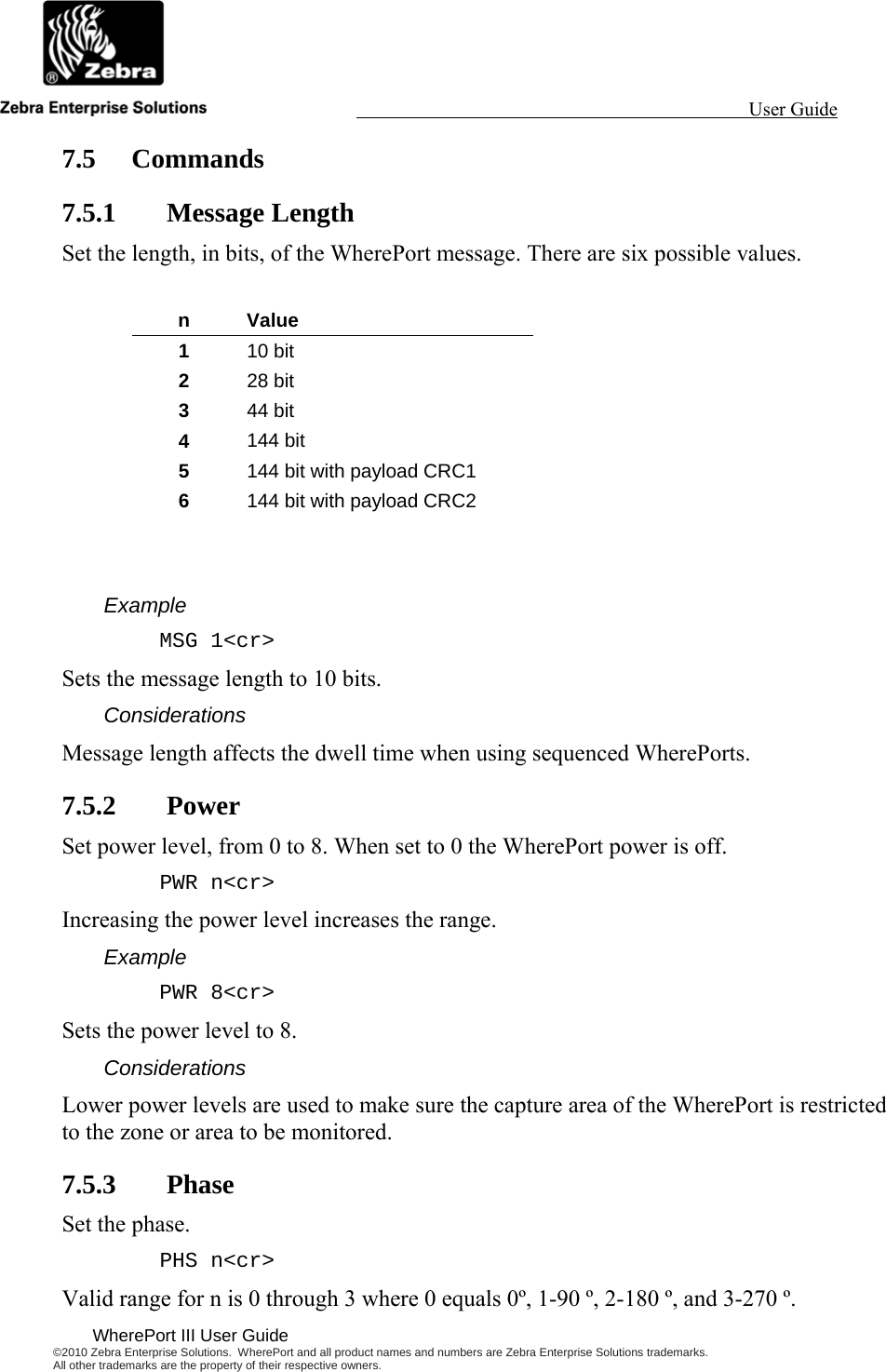                                                                                                                 User Guide                                              WherePort III User Guide ©2010 Zebra Enterprise Solutions.  WherePort and all product names and numbers are Zebra Enterprise Solutions trademarks.  All other trademarks are the property of their respective owners.   7.5 Commands 7.5.1 Message Length Set the length, in bits, of the WherePort message. There are six possible values.  n Value 1  10 bit 2  28 bit 3  44 bit 4  144 bit 5  144 bit with payload CRC1 6  144 bit with payload CRC2   Example MSG 1&lt;cr&gt; Sets the message length to 10 bits.  Considerations Message length affects the dwell time when using sequenced WherePorts. 7.5.2 Power Set power level, from 0 to 8. When set to 0 the WherePort power is off. PWR n&lt;cr&gt; Increasing the power level increases the range. Example PWR 8&lt;cr&gt; Sets the power level to 8. Considerations Lower power levels are used to make sure the capture area of the WherePort is restricted to the zone or area to be monitored. 7.5.3 Phase Set the phase. PHS n&lt;cr&gt; Valid range for n is 0 through 3 where 0 equals 0º, 1-90 º, 2-180 º, and 3-270 º. 