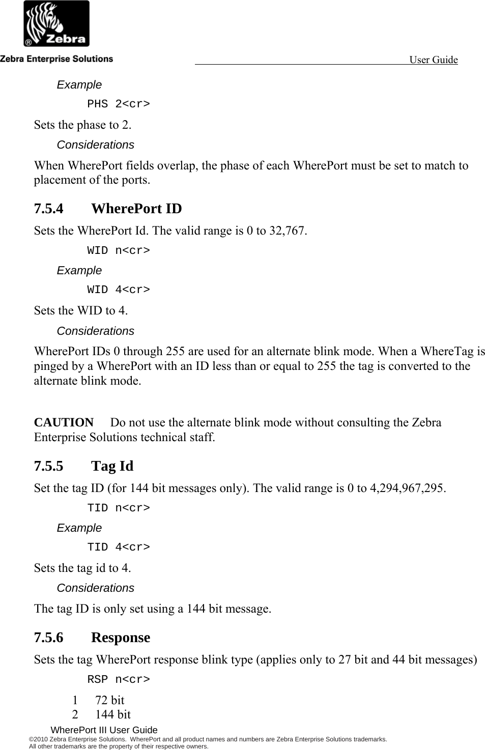                                                                                                                 User Guide                                              WherePort III User Guide ©2010 Zebra Enterprise Solutions.  WherePort and all product names and numbers are Zebra Enterprise Solutions trademarks.  All other trademarks are the property of their respective owners.   Example PHS 2&lt;cr&gt; Sets the phase to 2. Considerations When WherePort fields overlap, the phase of each WherePort must be set to match to placement of the ports. 7.5.4 WherePort ID Sets the WherePort Id. The valid range is 0 to 32,767. WID n&lt;cr&gt; Example WID 4&lt;cr&gt; Sets the WID to 4. Considerations WherePort IDs 0 through 255 are used for an alternate blink mode. When a WhereTag is pinged by a WherePort with an ID less than or equal to 255 the tag is converted to the alternate blink mode.  CAUTION  Do not use the alternate blink mode without consulting the Zebra Enterprise Solutions technical staff. 7.5.5 Tag Id Set the tag ID (for 144 bit messages only). The valid range is 0 to 4,294,967,295. TID n&lt;cr&gt; Example TID 4&lt;cr&gt; Sets the tag id to 4. Considerations The tag ID is only set using a 144 bit message. 7.5.6 Response Sets the tag WherePort response blink type (applies only to 27 bit and 44 bit messages) RSP n&lt;cr&gt; 1 72 bit 2 144 bit 