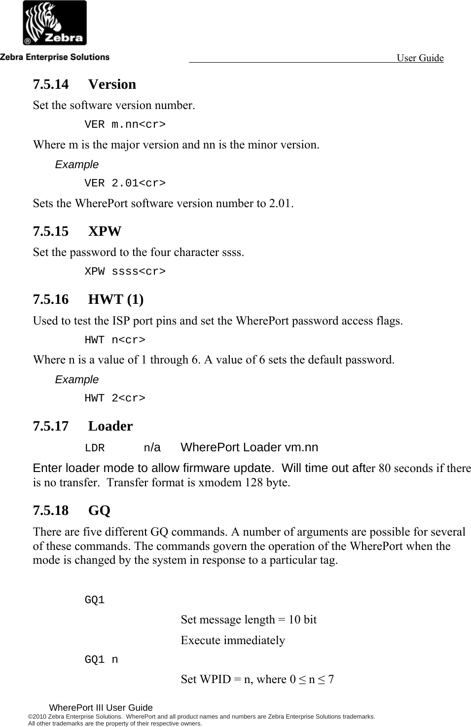                                                                                                                 User Guide                                              WherePort III User Guide ©2010 Zebra Enterprise Solutions.  WherePort and all product names and numbers are Zebra Enterprise Solutions trademarks.  All other trademarks are the property of their respective owners.   7.5.14 Version Set the software version number. VER m.nn&lt;cr&gt; Where m is the major version and nn is the minor version. Example VER 2.01&lt;cr&gt; Sets the WherePort software version number to 2.01. 7.5.15 XPW Set the password to the four character ssss. XPW ssss&lt;cr&gt; 7.5.16 HWT (1) Used to test the ISP port pins and set the WherePort password access flags. HWT n&lt;cr&gt; Where n is a value of 1 through 6. A value of 6 sets the default password. Example HWT 2&lt;cr&gt; 7.5.17 Loader LDR n/a WherePort Loader vm.nn Enter loader mode to allow firmware update.  Will time out after 80 seconds if there is no transfer.  Transfer format is xmodem 128 byte. 7.5.18 GQ There are five different GQ commands. A number of arguments are possible for several of these commands. The commands govern the operation of the WherePort when the mode is changed by the system in response to a particular tag.  GQ1     Set message length = 10 bit   Execute immediately GQ1 n     Set WPID = n, where 0 ≤ n ≤ 7 