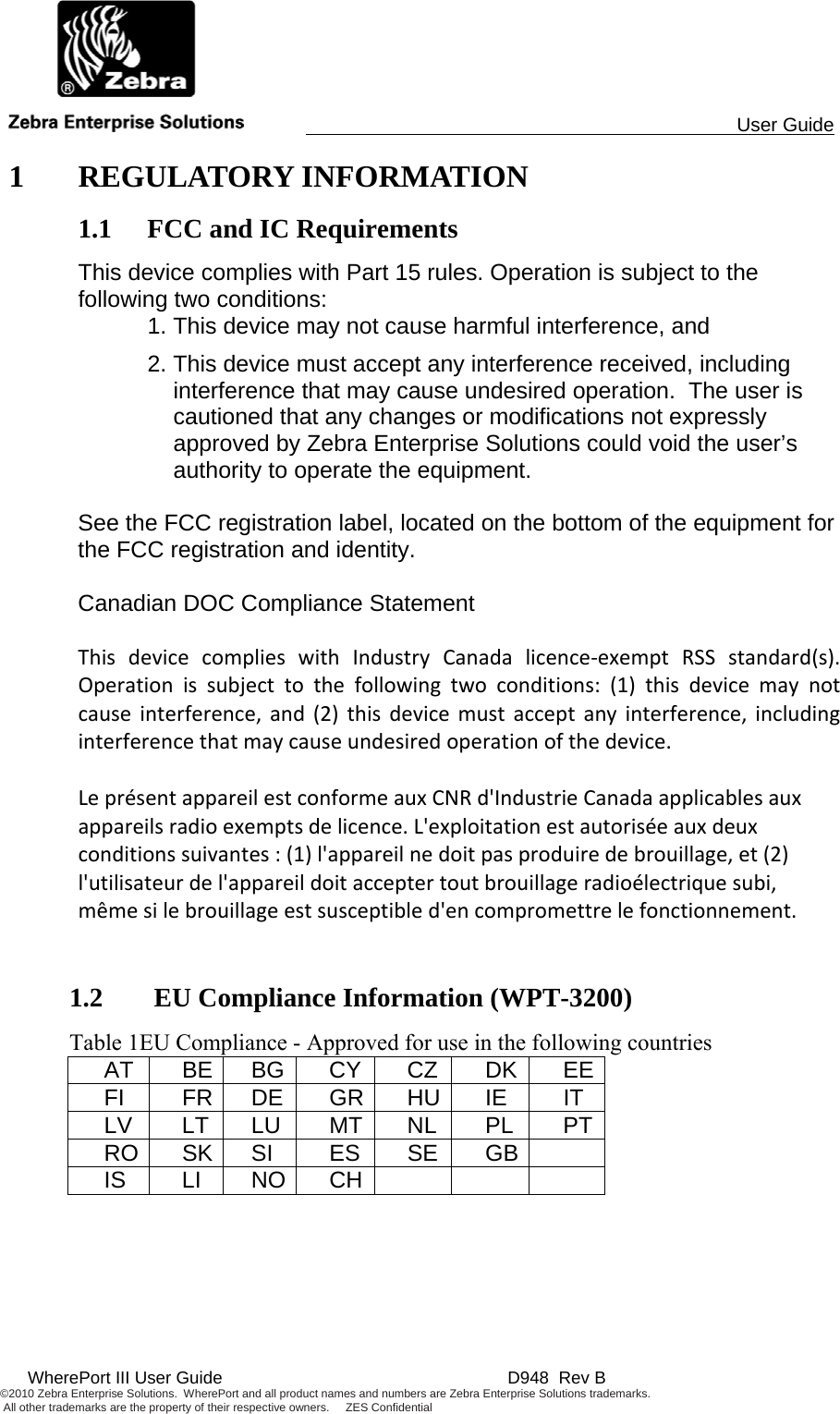                                                                                                 User Guide  WherePort III User Guide    D948  Rev B ©2010 Zebra Enterprise Solutions.  WherePort and all product names and numbers are Zebra Enterprise Solutions trademarks.  All other trademarks are the property of their respective owners.     ZES Confidential     1 REGULATORY INFORMATION 1.1 FCC and IC Requirements This device complies with Part 15 rules. Operation is subject to the following two conditions:   1. This device may not cause harmful interference, and 2. This device must accept any interference received, including interference that may cause undesired operation.  The user is cautioned that any changes or modifications not expressly approved by Zebra Enterprise Solutions could void the user’s authority to operate the equipment.   See the FCC registration label, located on the bottom of the equipment for the FCC registration and identity.  Canadian DOC Compliance Statement  ThisdevicecomplieswithIndustryCanadalicence‐exemptRSSstandard(s).Operationissubjecttothefollowingtwoconditions:(1)thisdevicemaynotcauseinterference,and(2)thisdevicemustacceptanyinterference,includinginterferencethatmaycauseundesiredoperationofthedevice.LeprésentappareilestconformeauxCNRd&apos;IndustrieCanadaapplicablesauxappareilsradioexemptsdelicence.L&apos;exploitationestautoriséeauxdeuxconditionssuivantes:(1)l&apos;appareilnedoitpasproduiredebrouillage,et(2)l&apos;utilisateurdel&apos;appareildoitacceptertoutbrouillageradioélectriquesubi,mêmesilebrouillageestsusceptibled&apos;encompromettrelefonctionnement.  1.2  EU Compliance Information (WPT-3200) Table 1EU Compliance - Approved for use in the following countries AT BE BG CY CZ DK EEFI FR DE GR HU IE IT LV LT LU MT NL PL PTRO SK SI  ES  SE GB  IS LI NO CH     