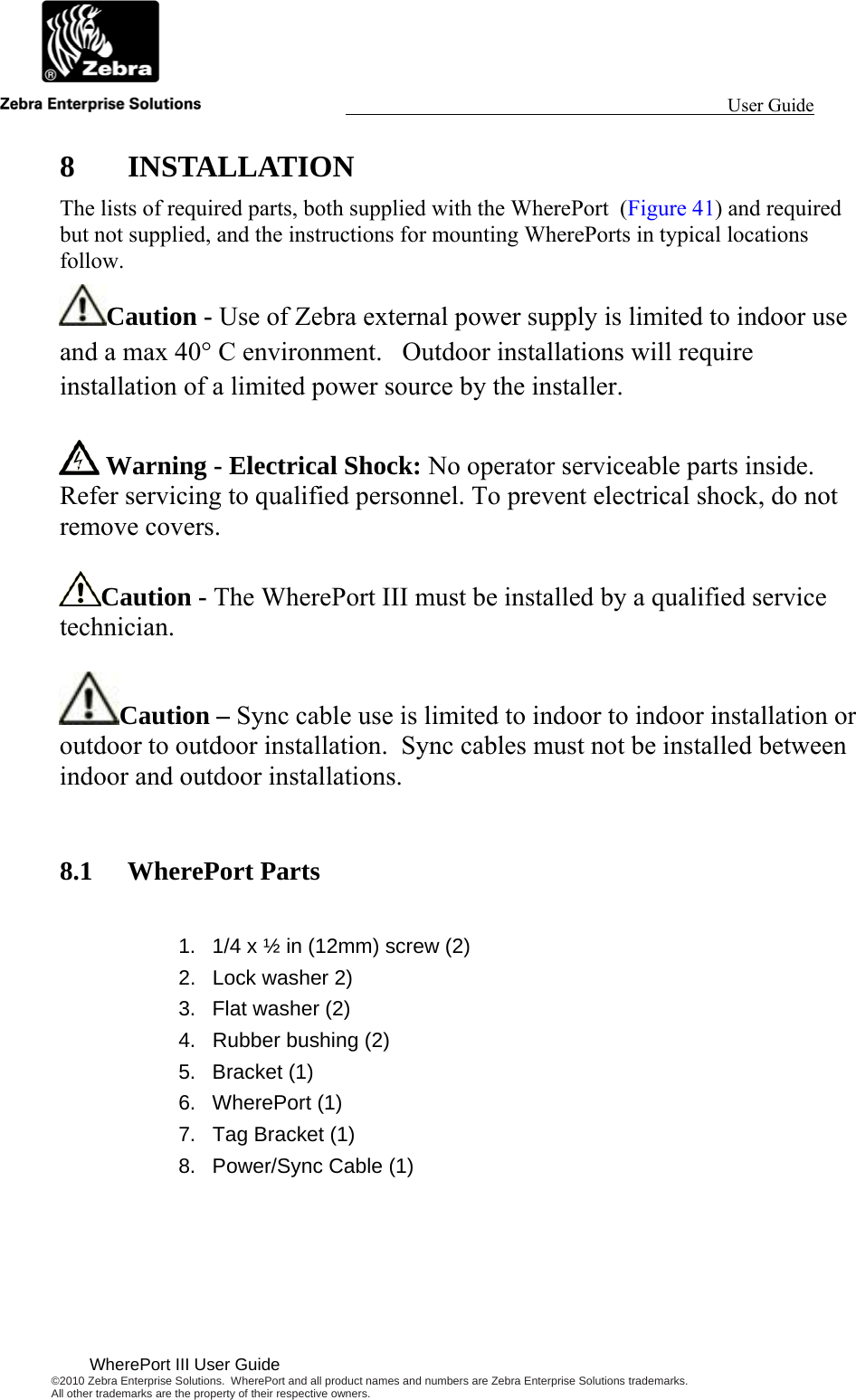                                                                                                                 User Guide                                        WherePort III User Guide ©2010 Zebra Enterprise Solutions.  WherePort and all product names and numbers are Zebra Enterprise Solutions trademarks.  All other trademarks are the property of their respective owners.  8 INSTALLATION The lists of required parts, both supplied with the WherePort  (Figure 41) and required but not supplied, and the instructions for mounting WherePorts in typical locations follow. Caution - Use of Zebra external power supply is limited to indoor use and a max 40° C environment.   Outdoor installations will require installation of a limited power source by the installer.   Warning - Electrical Shock: No operator serviceable parts inside. Refer servicing to qualified personnel. To prevent electrical shock, do not remove covers.  Caution - The WherePort III must be installed by a qualified service technician.  Caution – Sync cable use is limited to indoor to indoor installation or outdoor to outdoor installation.  Sync cables must not be installed between indoor and outdoor installations.  8.1 WherePort Parts  1.  1/4 x ½ in (12mm) screw (2) 2.  Lock washer 2) 3.  Flat washer (2)  4.  Rubber bushing (2)  5. Bracket (1) 6. WherePort (1) 7.  Tag Bracket (1) 8.  Power/Sync Cable (1) 