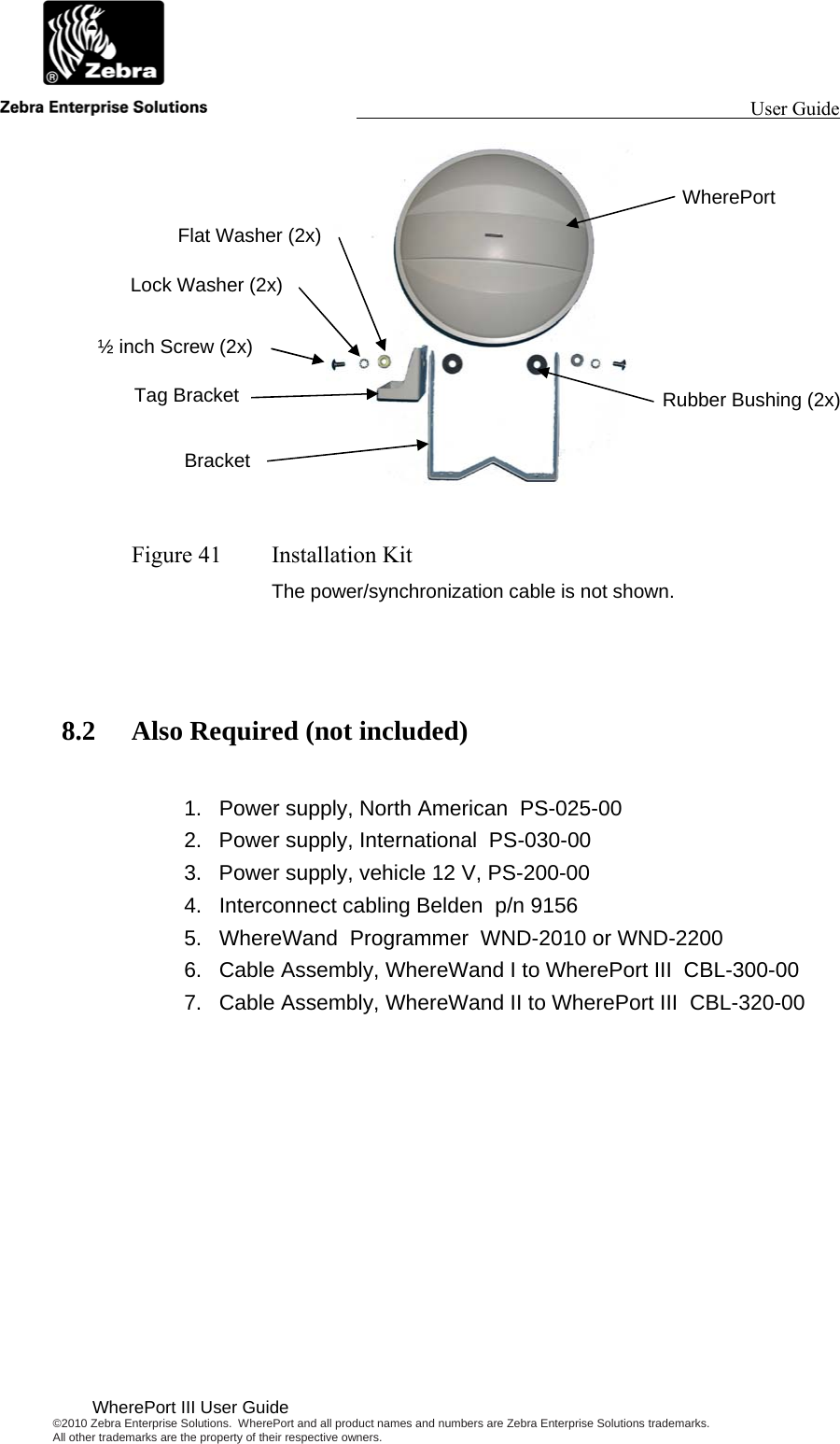                                                                                                                 User Guide                                        WherePort III User Guide ©2010 Zebra Enterprise Solutions.  WherePort and all product names and numbers are Zebra Enterprise Solutions trademarks.  All other trademarks are the property of their respective owners.    Figure 41  Installation Kit The power/synchronization cable is not shown.   8.2 Also Required (not included)  1.  Power supply, North American  PS-025-00 2.  Power supply, International  PS-030-00 3.  Power supply, vehicle 12 V, PS-200-00 4.  Interconnect cabling Belden  p/n 9156 5.  WhereWand  Programmer  WND-2010 or WND-2200 6.  Cable Assembly, WhereWand I to WherePort III  CBL-300-00  7.  Cable Assembly, WhereWand II to WherePort III  CBL-320-00  ½ inch Screw (2x) Lock Washer (2x) Flat Washer (2x) Tag Bracket Bracket WherePort Rubber Bushing (2x) 