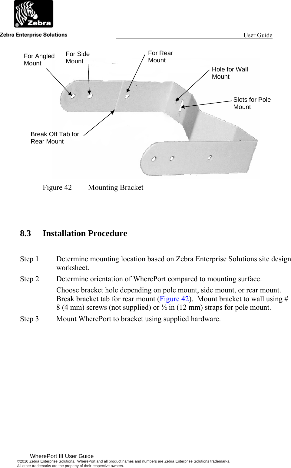                                                                                                                 User Guide                                        WherePort III User Guide ©2010 Zebra Enterprise Solutions.  WherePort and all product names and numbers are Zebra Enterprise Solutions trademarks.  All other trademarks are the property of their respective owners.    Figure 42  Mounting Bracket   8.3 Installation Procedure  Step 1  Determine mounting location based on Zebra Enterprise Solutions site design worksheet. Step 2  Determine orientation of WherePort compared to mounting surface. Choose bracket hole depending on pole mount, side mount, or rear mount.  Break bracket tab for rear mount (Figure 42).  Mount bracket to wall using # 8 (4 mm) screws (not supplied) or ½ in (12 mm) straps for pole mount. Step 3  Mount WherePort to bracket using supplied hardware. For Angled Mount For Side Mount For Rear Mount Break Off Tab for Rear Mount Hole for Wall Mount Slots for Pole Mount 