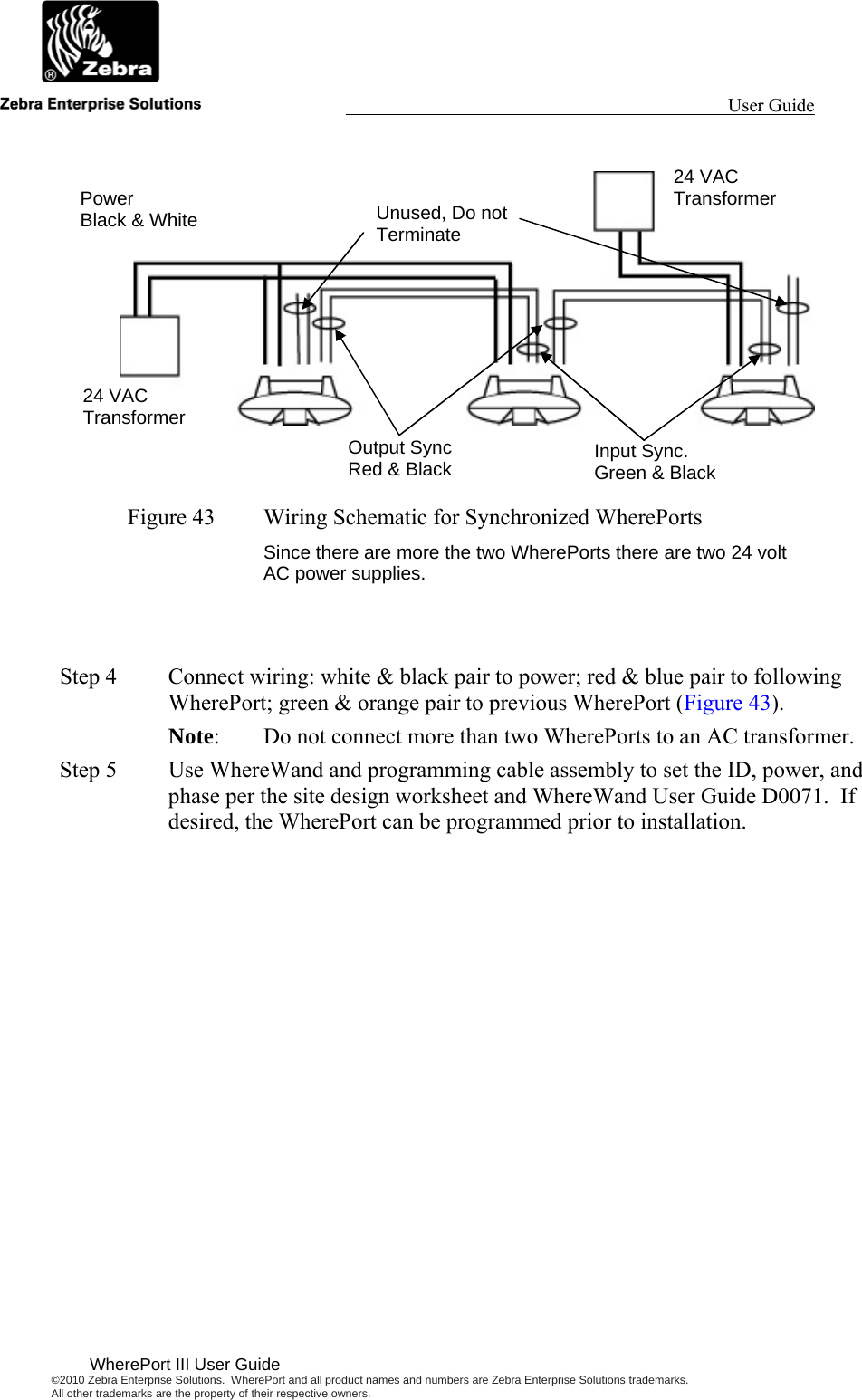                                                                                                                 User Guide                                        WherePort III User Guide ©2010 Zebra Enterprise Solutions.  WherePort and all product names and numbers are Zebra Enterprise Solutions trademarks.  All other trademarks are the property of their respective owners.      Figure 43  Wiring Schematic for Synchronized WherePorts Since there are more the two WherePorts there are two 24 volt AC power supplies.   Step 4  Connect wiring: white &amp; black pair to power; red &amp; blue pair to following WherePort; green &amp; orange pair to previous WherePort (Figure 43).   Note:  Do not connect more than two WherePorts to an AC transformer.  Step 5  Use WhereWand and programming cable assembly to set the ID, power, and phase per the site design worksheet and WhereWand User Guide D0071.  If desired, the WherePort can be programmed prior to installation.24 VAC Transformer 24 VAC Transformer Output Sync Red &amp; Black  Input Sync. Green &amp; Black Unused, Do not Terminate Power Black &amp; White 